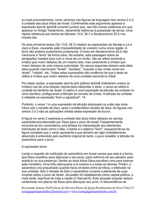 ou mais provavelmente, como veremos nas figuras de linguagem dos versos 2 e 3,
à unidade das doze tribos de Israel. Confirmando este argumento aparece a
expressão dax×fy tebÙe$ (viverem juntos) que, nas três outras instâncias em que
aparece no Antigo Testamento, claramente refere-se à possessão de terras. Uma
rápida referência aos textos de Gênesis 13.6; 36.7 e Deuteronômio 25.5 nos
mostra isto.
Os dois primeiros textos (Gn 13.6; 36.7) relatam as separações de Abraão e Ló e
Jacó e Esaú, causadas pela impossibilidade de viverem numa única região. A
terra não poderia sustentá-los juntamente. O texto em Deuteronômio 25.5 não
menciona a "terra" de forma clara. No entanto, esta passagem sobre as
obrigações maritais para com a viúva de um irmão, não se refere somente a
irmãos que vivem debaixo de um mesmo teto, mas certamente a irmãos que
vivem debaixo de uma mesma autoridade. Os versos seguintes deixam esta idéia
clara quando mencionam "Israel", "anciãos", "suscitar a seu irmão nome em
Israel", "cidade", etc. Todas estas expressões são evidência de que o texto se
refere a irmãos que vivem debaixo de uma unidade nacional ou tribal.
Por estas razões, a expressão dax×fy-{aG {yØixa) tebÙe$ (habitarem unidos os
irmãos) nos dá uma direção natural para interpretar o texto: o verso se refere à
unidade do território de Israel. O salmo é uma expressão da bênção da unidade no
reino davídico, prefigurando a bênção do reinado de Cristo. A bênção da unidade
é relatada na expressão "bom e agradável". 14
Portanto, o verso 1 é uma expressão da bênção alcançada na união das doze
tribos sob o reinado de Davi, após o problemático reinado de Saul. As figuras nos
versos 2 e 3 são as aplicações diretas desta expressão de louvor.
A figura no verso 2 expressa a unidade das doze tribos debaixo do serviço
sacerdotal providenciado por Deus para o povo de Israel. Freqüentemente
encontra-se em comentários uma ênfase na interpretação dos elementos
individuais do texto como o óleo, a barba e o adjetivo "bom", esquecendo-se da
figura completa que o verso apresenta e que deveria ser algo imediatamente
absorvido e entendido pelo auditório original do texto, o povo israelita: a bênção do
sacerdócio para o povo.
A expressão }eme
Lendo a respeito da instituição do sacerdócio em Israel vemos que esta é a forma
que Deus escolheu para abençoar o seu povo, para redimi-lo do seu pecado, para
aceitá-lo na sua presença. Dentre as doze tribos Deus escolheu uma para exercer
este ministério. Uma tribo abençoaria a si mesma e a todas as demais. Porém, o
sacerdócio era prejudicado quando havia divisões entre as tribos, e efetivado na
sua unidade. Sob o reinado de Davi o sacerdócio cumpria a plenitude de suas
funções sobre o povo de Israel. Jerusalém foi estabelecida como capital política, e
mais tarde, espiritual de toda a nação (2 Samuel 6). Esta situação singular estava
certamente nos planos de Deus para abençoar seu povo. A descendência de
Reverendo Antony Steff Gilson de Oliveira Pastor da Igreja Presbiteriana de Nova Vida
teologiagratisparatodos@hotmail.com e www.teologiagratisparatodos.com.br
117
 
