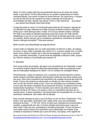 Morto. O nome Jordão (}¢D:ráy) provavelmente deriva-se do verbo dry sendo
então "o que desce".18 Uma das fontes do rio Jordão é exatamente um ribeiro
chamado Banias, que nasce na base do monte Hermon. De certa forma, a riqueza
de vida do Hermon se faz presente em toda a extensão de Israel até as
proximidades de Sião. Aquele "que desce" (como o óleo descendo … que desce
… que desce) traz bênção sobre todo Israel.
A segunda parte do verso 3 é introduzida pela partícula yiK (porque), seguida de
um advérbio de lugar referindo-se a Sião ("porque lá Iahweh ordena a bênção").
Ainda que o norte abençoe todo o Israel, é no sul que Iahweh ordena a bênção.
Em Sião é que estão as bênçãos espirituais para todo Israel. Em Sião Iahweh
estabeleceu o seu rei e o seu sacerdote, dois ofícios de bênção para todo o povo,
na unidade. Ambos servem como verdadeiros mediadores, escolhidos de Iahweh.
Qual é a bênção prometida? "Vida para sempre."
Berlin conclui sua interpretação da seguinte forma:
O país inteiro é retratado com um rosto sacerdotal: do Hermon a Sião, da cabeça
ao corpo. E para voltar à equação dos versos 2 e 3, a terra é ungida com o orvalho
assim como Aarão é ungido com o óleo da consagração. O país não é somente
unido, é também abençoado. O ponto focal da santidade e bênção é Sião, porque
lá o Senhor ordenou a sua bênção para sempre.19
V. Aplicação
Com raros pontos de exceção, até agora nos concentramos em interpretar o texto
no contexto original. Depois de feita esta interpretação cabe-nos perguntar quais
são as implicações teológicas do Salmo 133 no contexto da revelação bíblica.
Primeiramente, o texto se relaciona com o contexto do reinado davídico e dentro
deste contexto manifesta aspectos das bênçãos redentivas que Deus ordena para
seu povo. Davi tinha consciência da importância da unidade nacional das tribos de
Israel. O povo não poderia ser abençoado na divisão por dois motivos simples:
sem um rei não haveria vitória e paz, e sem um sacerdote que ministrasse a todo
o povo eles não teriam condições de se aproximar de Deus. O papel do reino é de
fundamental importância: "O reino davídico serve dentro da esfera do próprio
reinado de Deus."20 Tanto o rei quanto o reino e o sacerdócio são tipos de um
reinado futuro. O texto manifesta o reconhecimento da necessidade de um reino e
sacerdócio mediatorial. Sem estes não há bênção.
Este conceito estende-se para o povo de Deus na era do Novo Testamento: "Vós,
porém, sois raça eleita, sacerdócio real, nação santa, povo de propriedade
exclusiva de Deus…" (1 Pe 2.9). Vimos no texto que a bênção era condicionada à
unidade, e prejudicada sem ela. A mesma relação permanece para o povo de
Deus hoje? Creio que sim, guardadas as devidas proporções. O povo de Deus é
uma nação santa e exerce um sacerdócio que é abençoado na unidade. Esta
unidade se expressa à medida que o povo de Deus, sua Igreja, como agente do
Reverendo Antony Steff Gilson de Oliveira Pastor da Igreja Presbiteriana de Nova Vida
teologiagratisparatodos@hotmail.com e www.teologiagratisparatodos.com.br
119
 