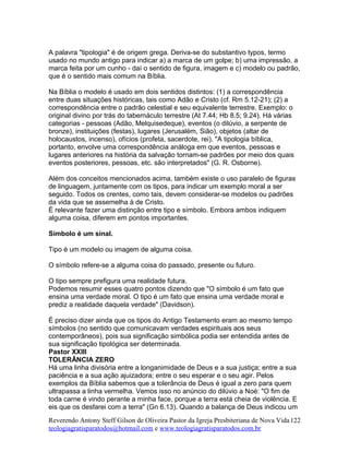 A palavra "tipologia" é de origem grega. Deriva-se do substantivo typos, termo
usado no mundo antigo para indicar a) a marca de um golpe; b) uma impressão, a
marca feita por um cunho - daí o sentido de figura, imagem e c) modelo ou padrão,
que é o sentido mais comum na Bíblia.
Na Bíblia o modelo é usado em dois sentidos distintos: (1) a correspondência
entre duas situações históricas, tais como Adão e Cristo (cf. Rm 5.12-21); (2) a
correspondência entre o padrão celestial e seu equivalente terrestre. Exemplo: o
original divino por trás do tabernáculo terrestre (At 7.44; Hb 8.5; 9.24). Há várias
categorias - pessoas (Adão, Melquisedeque), eventos (o dilúvio, a serpente de
bronze), instituições (festas), lugares (Jerusalém, Sião), objetos (altar de
holocaustos, incenso), ofícios (profeta, sacerdote, rei). "A tipologia bíblica,
portanto, envolve uma correspondência análoga em que eventos, pessoas e
lugares anteriores na história da salvação tornam-se padrões por meio dos quais
eventos posteriores, pessoas, etc. são interpretados" (G. R. Osborne).
Além dos conceitos mencionados acima, também existe o uso paralelo de figuras
de linguagem, juntamente com os tipos, para indicar um exemplo moral a ser
seguido. Todos os crentes, como tais, devem considerar-se modelos ou padrões
da vida que se assemelha à de Cristo.
É relevante fazer uma distinção entre tipo e símbolo. Embora ambos indiquem
alguma coisa, diferem em pontos importantes.
Símbolo é um sinal.
Tipo é um modelo ou imagem de alguma coisa.
O símbolo refere-se a alguma coisa do passado, presente ou futuro.
O tipo sempre prefigura uma realidade futura.
Podemos resumir esses quatro pontos dizendo que "O símbolo é um fato que
ensina uma verdade moral. O tipo é um fato que ensina uma verdade moral e
prediz a realidade daquela verdade" (Davidson).
É preciso dizer ainda que os tipos do Antigo Testamento eram ao mesmo tempo
símbolos (no sentido que comunicavam verdades espirituais aos seus
contemporâneos), pois sua significação simbólica podia ser entendida antes de
sua significação tipológica ser determinada.
Pastor XXIII
TOLERÂNCIA ZERO
Há uma linha divisória entre a longanimidade de Deus e a sua justiça; entre a sua
paciência e a sua ação ajuizadora; entre o seu esperar e o seu agir. Pelos
exemplos da Bíblia sabemos que a tolerância de Deus é igual a zero para quem
ultrapassa a linha vermelha. Vemos isso no anúncio do dilúvio a Noé: "O fim de
toda carne é vindo perante a minha face, porque a terra está cheia de violência. E
eis que os desfarei com a terra" (Gn 6.13). Quando a balança de Deus indicou um
Reverendo Antony Steff Gilson de Oliveira Pastor da Igreja Presbiteriana de Nova Vida
teologiagratisparatodos@hotmail.com e www.teologiagratisparatodos.com.br
122
 