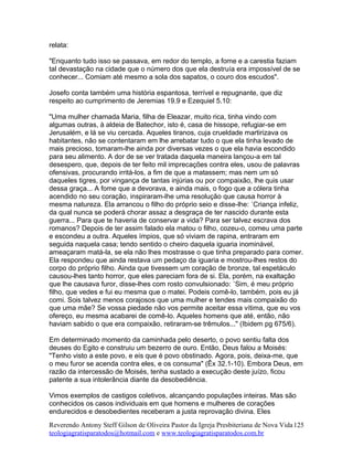 relata:
"Enquanto tudo isso se passava, em redor do templo, a fome e a carestia faziam
tal devastação na cidade que o número dos que ela destruía era impossível de se
conhecer... Comiam até mesmo a sola dos sapatos, o couro dos escudos".
Josefo conta também uma história espantosa, terrível e repugnante, que diz
respeito ao cumprimento de Jeremias 19.9 e Ezequiel 5.10:
"Uma mulher chamada Maria, filha de Eleazar, muito rica, tinha vindo com
algumas outras, à aldeia de Batechor, isto é, casa de hissope, refugiar-se em
Jerusalém, e lá se viu cercada. Aqueles tiranos, cuja crueldade martirizava os
habitantes, não se contentaram em lhe arrebatar tudo o que ela tinha levado de
mais precioso, tomaram-lhe ainda por diversas vezes o que ela havia escondido
para seu alimento. A dor de se ver tratada daquela maneira lançou-a em tal
desespero, que, depois de ter feito mil imprecações contra eles, usou de palavras
ofensivas, procurando irritá-los, a fim de que a matassem; mas nem um só
daqueles tigres, por vingança de tantas injúrias ou por compaixão, lhe quis usar
dessa graça... A fome que a devorava, e ainda mais, o fogo que a cólera tinha
acendido no seu coração, inspiraram-lhe uma resolução que causa horror à
mesma natureza. Ela arrancou o filho do próprio seio e disse-lhe: ´Criança infeliz,
da qual nunca se poderá chorar assaz a desgraça de ter nascido durante esta
guerra... Para que te haveria de conservar a vida? Para ser talvez escrava dos
romanos? Depois de ter assim falado ela matou o filho, cozeu-o, comeu uma parte
e escondeu a outra. Aqueles ímpios, que só viviam de rapina, entraram em
seguida naquela casa; tendo sentido o cheiro daquela iguaria inominável,
ameaçaram matá-la, se ela não lhes mostrasse o que tinha preparado para comer.
Ela respondeu que ainda restava um pedaço da iguaria e mostrou-lhes restos do
corpo do próprio filho. Ainda que tivessem um coração de bronze, tal espetáculo
causou-lhes tanto horror, que eles pareciam fora de si. Ela, porém, na exaltação
que lhe causava furor, disse-lhes com rosto convulsionado: ´Sim, é meu próprio
filho, que vedes e fui eu mesma que o matei. Podeis comê-lo, também, pois eu já
comi. Sois talvez menos corajosos que uma mulher e tendes mais compaixão do
que uma mãe? Se vossa piedade não vos permite aceitar essa vítima, que eu vos
ofereço, eu mesma acabarei de comê-lo. Aqueles homens que até, então, não
haviam sabido o que era compaixão, retiraram-se trêmulos..." (Ibidem pg 675/6).
Em determinado momento da caminhada pelo deserto, o povo sentiu falta dos
deuses do Egito e construiu um bezerro de ouro. Então, Deus falou a Moisés:
"Tenho visto a este povo, e eis que é povo obstinado. Agora, pois, deixa-me, que
o meu furor se acenda contra eles, e os consuma" (Êx 32.1-10). Embora Deus, em
razão da intercessão de Moisés, tenha sustado a execução deste juízo, ficou
patente a sua intolerância diante da desobediência.
Vimos exemplos de castigos coletivos, alcançando populações inteiras. Mas são
conhecidos os casos individuais em que homens e mulheres de corações
endurecidos e desobedientes receberam a justa reprovação divina. Eles
Reverendo Antony Steff Gilson de Oliveira Pastor da Igreja Presbiteriana de Nova Vida
teologiagratisparatodos@hotmail.com e www.teologiagratisparatodos.com.br
125
 