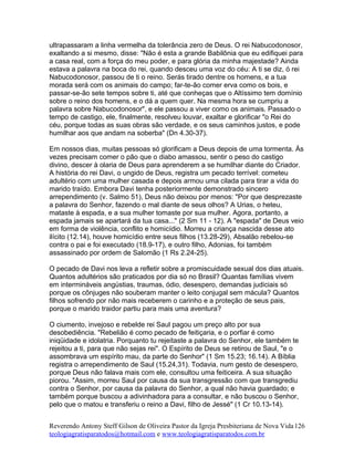 ultrapassaram a linha vermelha da tolerância zero de Deus. O rei Nabucodonosor,
exaltando a si mesmo, disse: "Não é esta a grande Babilônia que eu edifiquei para
a casa real, com a força do meu poder, e para glória da minha majestade? Ainda
estava a palavra na boca do rei, quando desceu uma voz do céu: A ti se diz, ó rei
Nabucodonosor, passou de ti o reino. Serás tirado dentre os homens, e a tua
morada será com os animais do campo; far-te-ão comer erva como os bois, e
passar-se-ão sete tempos sobre ti, até que conheças que o Altíssimo tem domínio
sobre o reino dos homens, e o dá a quem quer. Na mesma hora se cumpriu a
palavra sobre Nabucodonosor", e ele passou a viver como os animais. Passado o
tempo de castigo, ele, finalmente, resolveu louvar, exaltar e glorificar "o Rei do
céu, porque todas as suas obras são verdade, e os seus caminhos justos, e pode
humilhar aos que andam na soberba" (Dn 4.30-37).
Em nossos dias, muitas pessoas só glorificam a Deus depois de uma tormenta. Às
vezes precisam comer o pão que o diabo amassou, sentir o peso do castigo
divino, descer à olaria de Deus para aprenderem a se humilhar diante do Criador.
A história do rei Davi, o ungido de Deus, registra um pecado terrível: cometeu
adultério com uma mulher casada e depois armou uma cilada para tirar a vida do
marido traído. Embora Davi tenha posteriormente demonstrado sincero
arrependimento (v. Salmo 51), Deus não deixou por menos: "Por que desprezaste
a palavra do Senhor, fazendo o mal diante de seus olhos? A Urias, o heteu,
mataste à espada, e a sua mulher tomaste por sua mulher. Agora, portanto, a
espada jamais se apartará da tua casa..." (2 Sm 11 - 12). A "espada" de Deus veio
em forma de violência, conflito e homicídio. Morreu a criança nascida desse ato
ilícito (12.14), houve homicídio entre seus filhos (13.28-29), Absalão rebelou-se
contra o pai e foi executado (18.9-17), e outro filho, Adonias, foi também
assassinado por ordem de Salomão (1 Rs 2.24-25).
O pecado de Davi nos leva a refletir sobre a promiscuidade sexual dos dias atuais.
Quantos adultérios são praticados por dia só no Brasil? Quantas famílias vivem
em intermináveis angústias, traumas, ódio, desespero, demandas judiciais só
porque os cônjuges não souberam manter o leito conjugal sem mácula? Quantos
filhos sofrendo por não mais receberem o carinho e a proteção de seus pais,
porque o marido traidor partiu para mais uma aventura?
O ciumento, invejoso e rebelde rei Saul pagou um preço alto por sua
desobediência. "Rebelião é como pecado de feitiçaria, e o porfiar é como
iniqüidade e idolatria. Porquanto tu rejeitaste a palavra do Senhor, ele também te
rejeitou a ti, para que não sejas rei". O Espírito de Deus se retirou de Saul, "e o
assombrava um espírito mau, da parte do Senhor" (1 Sm 15.23; 16.14). A Bíblia
registra o arrependimento de Saul (15.24,31). Todavia, num gesto de desespero,
porque Deus não falava mais com ele, consultou uma feiticeira. A sua situação
piorou. "Assim, morreu Saul por causa da sua transgressão com que transgrediu
contra o Senhor, por causa da palavra do Senhor, a qual não havia guardado; e
também porque buscou a adivinhadora para a consultar, e não buscou o Senhor,
pelo que o matou e transferiu o reino a Davi, filho de Jessé" (1 Cr 10.13-14).
Reverendo Antony Steff Gilson de Oliveira Pastor da Igreja Presbiteriana de Nova Vida
teologiagratisparatodos@hotmail.com e www.teologiagratisparatodos.com.br
126
 