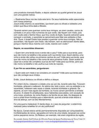 uma prostituta chamada Raabe, e depois voltaram ao quartel general de Josué
com uma grande notícia:
-- Realmente Deus nos deu toda esta terra. Os seus habitantes estão apavorados
com nossa presença.
Josué então chamou os sacerdotes, que leram para os oficiais e soldados uma
ordem que Deus tinha dado a Moisés.
"Quando saírem para guerrear contra teus inimigos, se virem cavalos, carros de
combate e um povo mais numeroso do que vocês, não fiquem com medo, pois
com vocês está o Senhor Deus, que tirou vocês do Egito. Quando estiverem para
começar o combate, o sacerdote se aproximará para falar aos soldados e lhes
dirá: 'Ouve, ó Israel! Estais hoje prestes a guerrear contra teus inimigos. Não se
acovardem, não fiquem com medo, não tremam, nem se atemorizem diante deles,
porque o Senhor Deus marcha com vocês, lutando com vocês'."
Depois, os sacerdotes disseram:
-- Quem tem uma tenda nova e ainda não a usou? Volte para a sua tenda, para
que não morra na batalha e não possa curtir sua tenda nova. Quem plantou uma
vinha e ainda não colheu os primeiros cachos de uva? Volte para sua tenda, para
que não morra na batalha e não coma de seus primeiros frutos. Quem acaba de
casar-se e ainda não completou sua lua de mel? Volte para sua tenda, para que
não morra na batalha e não usufrua sua noite de núpcias.
E por fim os sacerdotes, perguntaram:
-- Quem está com medo e se considera um covarde? Volte para sua tenda para
que não contagie seus irmãos.
Então, Josué destacou os oficiais e definiu o ataque.
Por ordem divina, rodearam a cidade uma vez por dia, durante sete dias. Tocavam
trombetas, gritavam e saltavam. Ao sétimo dia, todo o povo, com os soldados e os
sacerdotes, rodearam sete vezes a cidade, tocando trombetas e gritando. De
repente, ao som mais agudo da trombeta, os muros caíram permitindo a entrada
do povo. A cidade foi amaldiçoada, seus habitantes executados, com exceção de
uma moça, prostituta, de nome Raabe e da família do pai dela. Os despojos de
ouro e prata foram levados para o tabernáculo, que era a tenda onde estava a
arca da aliança, com os Dez Mandamentos.
Foi uma guerra implacável. E diante disso, é o caso de perguntar: o extermínio
realizado pelos israelitas foi um ato justificável?
Na época, Canaã estava sendo permanentemente disputada por conquistadores.
Confederações de reinos, agrupados em torno de uma cidade, lançavam-se contra
outros pequenos reinos. Os filisteus, por exemplo, não eram originários da região,
Reverendo Antony Steff Gilson de Oliveira Pastor da Igreja Presbiteriana de Nova Vida
teologiagratisparatodos@hotmail.com e www.teologiagratisparatodos.com.br
131
 