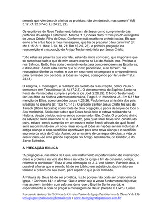 penseis que vim destruir a lei ou os profetas; não vim destruir, mas cumprir” (Mt
5.17; cf. 22.37-40; Lc 24.25, 27).
Os escritores do Novo Testamento falaram de Jesus como cumprimento das
profecias do Antigo Testamento. Marcos 1.1,2 deixa claro: “Princípio do evangelho
de Jesus Cristo, Filho de Deus. Conforme está escrito no profeta Isaías: Eis que
envio ante a tua face o meu mensageiro, que há de preparar o teu caminho” (cf.
Mc 1.15; At 1.16ss; 3.13, 18, 21; Rm 16.25, 25). A primeira pregação da
ressurreição é a exposição do Antigo Testamento feita por Jesus Cristo:
“São estas as palavras que vos falei, estando ainda convosco, que importava que
se cumprisse tudo o que de mim estava escrito na Lei de Moisés, nos Profetas e
nos Salmos. Então lhes abriu o entendimento para compreenderem as Escrituras;
e disse-lhes: Assim está escrito que o Cristo padecesse, e ao terceiro dia
ressurgisse dentre os mortos; e que em seu nome se pregasse o arrependimento
para remissão dos pecados, a todas as nações, começando por Jerusalém” (Lc
24.44).
O kerigma, a mensagem, é realizado no evento da ressurreição, como Paulo o
demonstra em Tessalônica (cf. At 17.2,3). O derramamento do Espírito Santo na
Festa de Pentecostes cumpre a profecia de Joel (2.28.29). O Novo Testamento
faz uso ético da história veterotestamentária. Tiago 5.11 menciona Jó. Em 5.17 faz
menção de Elias, como também Lucas 4.25,26. Paulo lembra a história dos pais
israelitas no deserto (cf. 1Co 10.1-13). O próprio Senhor Jesus Cristo fez uso do
Tanach (Bíblia hebraica) como fonte de Sua pregação, e pedra de toque de todo o
Seu ministério. Sabia que tudo o que Deus havia feito e estava realizando na
História, desde o início, estava sendo consumado nEle, Cristo. O propósito divino
da salvação seria realizado nEle. O êxodo, pelo qual Israel havia sido constituído
povo, estava sendo cumprido em um novo e maior êxodo através do qual Israel
seria reconstituído em um novo Israel no qual todas as nações seriam incluídas. A
antiga aliança e seus sacrifícios apontavam para uma nova aliança e o sacrifício
supremo da vida de Cristo. Assim, por uma série de correspondências, a vida de
Jesus tornou-se uma grande exposição do Antigo Testamento, do Criador, e do
Servo Sofredor.
A PREGAÇÃO BÍBLICA
“A pregação é, nas mãos de Deus, um instrumento importantíssimo de intervenção
direta e profética na vida dos fiéis e na vida da igreja a fim de consolar, corrigir,
reformar e confrontar.” Essa é uma afirmação de J.-J. von Allmen. Partindo dela, é
possível afirmar que o sermão há de ser bíblico em substância, doutrinário em
formato e prático no seu efeito, para repetir o que já foi afirmado.
A Palavra de Deus há de ser profética, razão porque não pode ser prisioneira da
igreja. 1Coríntios 14.1 o afirma: “Que o amor seja o vosso fundamental objectivo;
mas aspirem também com zelo aos dons que o Espírito Santo vos dá, e
especialmente o dom de pregar a mensagem de Deus” (Versão O Livro). Lutero
Reverendo Antony Steff Gilson de Oliveira Pastor da Igreja Presbiteriana de Nova Vida
teologiagratisparatodos@hotmail.com e www.teologiagratisparatodos.com.br
136
 