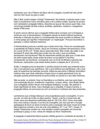 esclareceu que “se a Palavra de Deus não for pregada, é preferível não cantar
nem ler nem reunir-se para o culto”.
Não é fácil, porém pregar o Antigo Testamento. No entanto, é preciso expor o seu
texto e proclamá-lo como normativo para a fé e prática cristãs. Quando se encara
com seriedade a pregação bíblica, descobre-se que já não somos quem fala, mas
uma longa tradição de fiéis a Deus, profetas, apóstolos, mestres e ´pregadores
desde 4.000 anos.
É ponto comum afirmar que a pregação bíblica deve começar com a Exegese e
continuar com a Hermenêutica. A Exegese estuda os textos bíblicos buscando
entender a intenção do autor e a compreensão dos seus ouvintes ou leitores. Daí
o nome grego que significa “interpretação” ou “explicação”. Procura reconstituir o
passado, e utiliza métodos históricos.
A Hermenêutica procura o sentido que o texto toma hoje. Toma em consideração
a atualidade da Palavra Santa. Jesus em inúmeras ocasiões hermeneutizou como
em Lucas 24.25 a 27: “Então Jesus respondeu-lhes: Mas vocês não estão a ser
sensatos! É assim tão difícil para vocês crer em tudo o que os profetas
escreveram nas Escrituras? Não foi claramente predito por eles que o Cristo teria
de sofrer todas estas coisas antes de entrar na sua glória? E fez-lhes
compreender as Escrituras, começando com os livros de Moisés e através das
Escrituras, explicando o que esses textos diziam a respeito de si” (O Livro).
Então, o exegeta procura descobrir o sentido preciso do texto que pretende expor,
não o que pensava que significava, não o que preferia que significasse, não o que
está na superfície da tradução corrente. Utiliza-se para tanto o Método Gramático-
histórico.Isso quer dizer entender a língua (que é a parte gramatical) à luz da
situação quando primeiramente foi pronunciado ou escrito (é o seu lado histórico).
Não se pode, no entanto, ficar na Gramática e na História, pois isso seria fazer
uma exposição técnica, acadêmica, lingüística, curiosa, talvez. John Bright alerta
que a pregação bíblica requer uma exegese teológica, ou seja, não apenas o
exato significado do texto, mas a teologia que o respalda. E dessa maneira, a
pregação bíblica vai comunicar-se com os homens e mulheres dos dias presentes.
Lembremos que a Antiga Aliança é uma propedêutica para o evangelho. A Lei é
um aio, um tutor de Cristo no dizer paulino: “Assim, a lei foi o nosso tutor até
Cristo, para que fôssemos justificados pela fé” (Gl 3.24, NVI). Como uma babá
leva uma criança à escola, a Lei leva ao evangelho, por isso que tem a função
pedagógica de levar os seres humanos para a recepção das boas novas de Cristo.
Não podemos cometer o erro de criar uma dialética: AT = Lei ? NT = Graça. O
Antigo Testamento contém Lei, mas também contém evangelho em forma de
promessa e graça, e vice –versa em relação ao Novo Testamento.
A pregação é realmente bíblica quando a Bíblia governa o conteúdo do sermão. E,
Reverendo Antony Steff Gilson de Oliveira Pastor da Igreja Presbiteriana de Nova Vida
teologiagratisparatodos@hotmail.com e www.teologiagratisparatodos.com.br
137
 