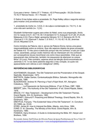 Cura para o temor - Salmo 27.1 Tristeza - 42.5 Preocupação - 55.22a Dúvida -
73.16,17 Nervos fracos - 91.1 Pecado - 32.1
O Salmo 9 traz lições sobre a ansiedade. Dr. Page Kelley utiliza o seguinte esboço
para mostrar uma proveitosa lição:
1. ansiedade da morte (vv. 3,5,6), 2. da culpa e condenação (vv. 7,8,11), 3. de
uma vida sem sentido (vv. 1,2,4).
Elizabeth Achtermeier sugere para antes do Natal, como sua preparação, Amós
4.6-12; Isaías 2.6-21; 33.7-16; 40.1-8 (também 9-11); Ezequiel 12.21-28; 37.24-28;
Malaquias 4.5,6. Para o Natal, apresenta Gênesis 12.1-3; Números 24.15-19;
1Samuel 2.1-10; 2Samuel 7; Isaías 7; 8.16-9.7; 11.1-9; 42.1-9; 55; Jeremias
23.5,6; Miquéias 5.2-4.
Como ministros da Palavra, isto é, servos da Palavra Divina, temos uma grave
responsabilidade sobre os ombros. Que não sejamos objetos da grave acusação
de Oséias 4.6: “O meu povo é destruído porque não me conhece; e tudo por culpa
vossa, sacerdotes, porque vocês mesmos não se interessam em me conhecer;
por consequência recuso reconhecer-vos como meus sacerdotes. Visto que se
esqueceram das minhas leis, também me esquecerei de abençoar os vossos
filhos” (O Livro). Pelo contrário, sejamos alvos da bênção divina encontrada em
Jeremias 3.15: “e vos darei pastores segundo o meu coração, os quais vos
apascentarão com ciência e com inteligência” (ARA).
REFERÊNCIAS BIBLIOGRÁFICAS
ACHTEMEIER, Elizabeth. The Old Testament and the Proclamation of the Gospel.
Nashville, Westminster, 1973.
BAPTISTA, Walter Santos. Contextualização Bíblica. Salvador, Monografia não
publicada, 1988.
BLACKWOOD, Andrew W. Planning a Year’s Pulpit Work. NY, Abingdon-
Cokesbury, 1942.
________. La Preparación de Sermones Bíblicos, 3ª ed. El Paso, CBP, 1968.
BRIGHT, John. The Authority of the Old Testament. 4ª ed. Grand Rapids, Baker,
1978.
BRUCE, F.F. New Testament – Development of the Old Testament Themes.
Grand Rapids, Wm. B. Eerdmans, 1982.
CLOWNEY, Edmund P. Preaching and Biblical Theology. Grand Rapids, Wm. B.
Eerdmans, 1961.
DREYFUS, François. “The Existential Value of the Old Testament”. In: Concilium
30 (1968), pp. 33-44.
EFIRD, James M. How to Interpret the Bible. Atlanta, John Knox, 1984.
FORD, D. W. Cleverley. The Ministry of the Word. Grand Rapids, Wm. B.
Eerdmans, 1980.
FOSDICK, Harry Emerson. A Guide to Understanding the Bible. NY, Harper and
Brothers, 1956.
Reverendo Antony Steff Gilson de Oliveira Pastor da Igreja Presbiteriana de Nova Vida
teologiagratisparatodos@hotmail.com e www.teologiagratisparatodos.com.br
139
 