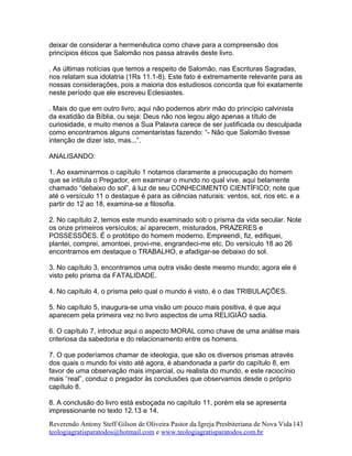 deixar de considerar a hermenêutica como chave para a compreensão dos
princípios éticos que Salomão nos passa através deste livro.
. As últimas notícias que temos a respeito de Salomão, nas Escrituras Sagradas,
nos relatam sua idolatria (1Rs 11.1-8). Este fato é extremamente relevante para as
nossas considerações, pois a maioria dos estudiosos concorda que foi exatamente
neste período que ele escreveu Eclesiastes.
. Mais do que em outro livro, aqui não podemos abrir mão do princípio calvinista
da exatidão da Bíblia, ou seja: Deus não nos legou algo apenas a título de
curiosidade, e muito menos a Sua Palavra carece de ser justificada ou desculpada
como encontramos alguns comentaristas fazendo: “- Não que Salomão tivesse
intenção de dizer isto, mas...”.
ANALISANDO:
1. Ao examinarmos o capítulo 1 notamos claramente a preocupação do homem
que se intitula o Pregador, em examinar o mundo no qual vive, aqui belamente
chamado “debaixo do sol”, à luz de seu CONHECIMENTO CIENTÍFICO; note que
até o versículo 11 o destaque é para as ciências naturais: ventos, sol, rios etc. e a
partir do 12 ao 18, examina-se a filosofia.
2. No capítulo 2, temos este mundo examinado sob o prisma da vida secular. Note
os onze primeiros versículos; aí aparecem, misturados, PRAZERES e
POSSESSÕES. É o protótipo do homem moderno. Empreendi, fiz, edifiquei,
plantei, comprei, amontoei, provi-me, engrandeci-me etc. Do versículo 18 ao 26
encontramos em destaque o TRABALHO, e afadigar-se debaixo do sol.
3. No capítulo 3, encontramos uma outra visão deste mesmo mundo; agora ele é
visto pelo prisma da FATALIDADE.
4. No capítulo 4, o prisma pelo qual o mundo é visto, é o das TRIBULAÇÕES.
5. No capítulo 5, inaugura-se uma visão um pouco mais positiva, é que aqui
aparecem pela primeira vez no livro aspectos de uma RELIGIÃO sadia.
6. O capítulo 7, introduz aqui o aspecto MORAL como chave de uma análise mais
criteriosa da sabedoria e do relacionamento entre os homens.
7. O que poderíamos chamar de ideologia, que são os diversos prismas através
dos quais o mundo foi visto até agora, é abandonada a partir do capítulo 8, em
favor de uma observação mais imparcial, ou realista do mundo, e este raciocínio
mais “real”, conduz o pregador às conclusões que observamos desde o próprio
capítulo 8.
8. A conclusão do livro está esboçada no capítulo 11, porém ela se apresenta
impressionante no texto 12.13 e 14.
Reverendo Antony Steff Gilson de Oliveira Pastor da Igreja Presbiteriana de Nova Vida
teologiagratisparatodos@hotmail.com e www.teologiagratisparatodos.com.br
143
 