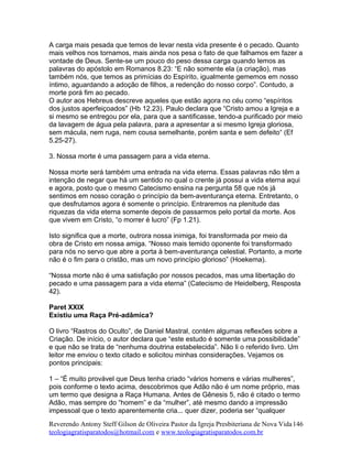 A carga mais pesada que temos de levar nesta vida presente é o pecado. Quanto
mais velhos nos tornamos, mais ainda nos pesa o fato de que falhamos em fazer a
vontade de Deus. Sente-se um pouco do peso dessa carga quando lemos as
palavras do apóstolo em Romanos 8.23: “E não somente ela (a criação), mas
também nós, que temos as primícias do Espírito, igualmente gememos em nosso
íntimo, aguardando a adoção de filhos, a redenção do nosso corpo”. Contudo, a
morte porá fim ao pecado.
O autor aos Hebreus descreve aqueles que estão agora no céu como “espíritos
dos justos aperfeiçoados” (Hb 12.23). Paulo declara que “Cristo amou a Igreja e a
si mesmo se entregou por ela, para que a santificasse, tendo-a purificado por meio
da lavagem de água pela palavra, para a apresentar a si mesmo Igreja gloriosa,
sem mácula, nem ruga, nem cousa semelhante, porém santa e sem defeito“ (Ef
5.25-27).
3. Nossa morte é uma passagem para a vida eterna.
Nossa morte será também uma entrada na vida eterna. Essas palavras não têm a
intenção de negar que há um sentido no qual o crente já possui a vida eterna aqui
e agora, posto que o mesmo Catecismo ensina na pergunta 58 que nós já
sentimos em nosso coração o princípio da bem-aventurança eterna. Entretanto, o
que desfrutamos agora é somente o princípio. Entraremos na plenitude das
riquezas da vida eterna somente depois de passarmos pelo portal da morte. Aos
que vivem em Cristo, “o morrer é lucro” (Fp 1.21).
Isto significa que a morte, outrora nossa inimiga, foi transformada por meio da
obra de Cristo em nossa amiga. “Nosso mais temido oponente foi transformado
para nós no servo que abre a porta à bem-aventurança celestial. Portanto, a morte
não é o fim para o cristão, mas um novo princípio glorioso” (Hoekema).
“Nossa morte não é uma satisfação por nossos pecados, mas uma libertação do
pecado e uma passagem para a vida eterna” (Catecismo de Heidelberg, Resposta
42).
Paret XXIX
Existiu uma Raça Pré-adâmica?
O livro “Rastros do Oculto”, de Daniel Mastral, contém algumas reflexões sobre a
Criação. De início, o autor declara que “este estudo é somente uma possibilidade”
e que não se trata de “nenhuma doutrina estabelecida”. Não li o referido livro. Um
leitor me enviou o texto citado e solicitou minhas considerações. Vejamos os
pontos principais:
1 – “É muito provável que Deus tenha criado “vários homens e várias mulheres”,
pois conforme o texto acima, descobrimos que Adão não é um nome próprio, mas
um termo que designa a Raça Humana. Antes de Gênesis 5, não é citado o termo
Adão, mas sempre do “homem” e da “mulher”, até mesmo dando a impressão
impessoal que o texto aparentemente cria... quer dizer, poderia ser “qualquer
Reverendo Antony Steff Gilson de Oliveira Pastor da Igreja Presbiteriana de Nova Vida
teologiagratisparatodos@hotmail.com e www.teologiagratisparatodos.com.br
146
 