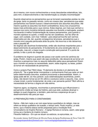 de si mesma, com novos conhecimentos e novas descobertas sistemáticas. Isto,
para mim, é desenvolvimento e não transformação ou simples movimentação!
Quando observamos os pensamentos que se tornaram expressões aceitas na vida
da igreja, tanto no passado remoto, como em nossos dias, percebemos que estes
pensamentos nos fizeram buscar o desenvolvimento dos assuntos discutidos. Até
mesmo quando os assuntos nos foram contraditórios, levou-nos a buscarmos
bases mais profundas para o que cremos. Estes dogmas, por mais que venham a
parecer-nos como monstros tentando assustar-nos durante a madrugada, acabam
nos levando à melhor fundamentação de nossos pensamentos, pois quando o
monstro aparece no quarto, o medo nos faz ser cautelosos, nos faz olhar de
vagar, com cuidado, com mas “método”, para observarmos-lhe sem sermos
observados por ele, daí, quando conseguimos tal proeza, percebemos que o
monstro era a jaqueta pendurada atrás da porta. Isto leva-nos a não deixarmos
mais a jaqueta ali!
Se dogmas são doutrinas fundamentais, então são doutrinas importantes para o
desenvolvimento do pensamento. O fundamento de uma construção não é a
construção, mas sim, a base à qual a construção será possível. É o ponto de
partida, e não o ponto de chegada.
O problema do dogma é quando ele passa a ser aceito como lei canônica da
igreja. Porém, mesmo que assim ele seja constituído, não deixará de se tornar um
incentivo a pensarmos mais no assunto defendido pelos seus pensadores! Dizem
que o homem só pensa na necessidade, assim, estes dogmas, ou teses, podem
se tornar em necessidade de pensarmos.
Como o próprio Paul Tillich disse, “O elemento de dúvida é um elemento da
própria fé..” Se a igreja tentar monopolizar o conhecimento final que cada um tem
sobre determinados assuntos, acabará provocando a desonestidade. Assim, a
igreja pode até ter, ao meu parecer, suas sistematizações doutrinárias, porém,
estas, não devem tornar-se em fim último e exclusivo sobre o assunto, mas, como
a base inicial, o ponto fundamental, de onde o ser pensante partirá! Tillich afirma a
necessidade de termos o dogma em alta estima.
Vejamos agora, os dogmas, movimentos e pensamentos que influenciaram o
pensamento cristão ao longo da história, para que este, pudesse alcançar o
estágio no qual chegamos, e também, para termos a esperança de que o
desenvolvimento não para por aqui.
A PREPARAÇÃO PARA O CRISTIANISMO
Kairos – Não tem nada a ver com esse tempo quantitativo do relógio, mas se
refere ao tempo qualitativo da ocasião, o tempo certo. Paulo mostrou, pr este
termo, que a história estava sendo preparada para a revelação final.
Universalismo do Império Romano – A Igreja Romana é romana, assim, esta igreja
tornou-se a herdeira do império romano.
Filosofia Helênica – Em que se situam os estóicos, os epicuristas, os
Reverendo Antony Steff Gilson de Oliveira Pastor da Igreja Presbiteriana de Nova Vida
teologiagratisparatodos@hotmail.com e www.teologiagratisparatodos.com.br
150
 