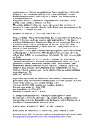 neopitagóricos, os céticos e os neoplatônicos. Assim, o cristianismo primitivo foi
influenciado pelo pensamento helênico, mais do que pela filosofia clássica.
Período Intertestamentário – Nessa época, a idéia de Deus desandou para a
transcendência radical.
Religiões de Mistério – São também comparadas com o misticismo. Davam
grande ênfase ao êxtase, a ficarem fora de si.
Metodologia do Novo Testamento – Aqui é apresentado dois momentos no
pensamento cristão: recepção e transformação. Daqui surge o maior paradoxo do
cristianismo: o Logos se fez carne.
DESENVOLVIMENTO TELÓGICO NA IGREJA ANTIGA
Pais Apostólicos – Alguns nomes são: Inácio de Antioquia, Clemente de Roma, “O
pastor” de Hermas, etc. Perde-se aqui o poder espiritual tão vivo nos dias dos
apóstolos. O êxtase quase desapareceu. Daqui surge o conceito que Deus é uno
e que fez todas as coisas, a partir do nada – Pastor de Hermas – Ex nihilo.
Movimento Apologético - Apologia significa resposta ou pergunta ao juiz de um
tribunal, da parte do acusado.
Gnosticismo – Ênfase dada ao conhecimento participatório. Filon de Alexandria foi
um típico precursor do movimento. Marcião, por exemplo, distinguia o Deus do
A.T. do Deus do N.T., por uma questão de participação. Não criam na encarnação
de Cristo.
Os Pais Antignósticos – Irineu foi o mais importante dos pais antignósticos.
Tertuliano também toma nome dentre os pais antignósticos. Desta luta contra o
gnosticismo se tomou a decisão de se fixar o cânon. Neoplatonismo – Era a
característica da filosofia cheia de atitudes religiosas. Clemente e Orígenes se
utilizaram deste conceito. Porém, Plotino foi o mais importante filósofo desse
sistema. Trabalha-se aqui o nous – mente, espírito, idéias, ou as potencialidades
essenciais do ser. Etc.
O MUNDO MEDIEVAL
O problema aqui também é o da realidade transcendental. Baseavam-se num
pensamento onde haveria uma sociedade sagrada específica, dirigindo a cultura e
interpretando a natureza. Este período distingue-se em:
Transição de 600 a 1000, marcado pelo papado de Gregório.
Primeira Idade Média, de 1000 a 1200.
Alta Idade Média, de 1200 a 1300.
Idade Média Posterior, de 1300 a 1450.
As principais atitudes cognitivas, ou teológicas destes períodos foram:
Escolasticismo, misticismo e biblicismo. Aqui também surgiu a importância dos
sacramentos como sinais da atuação oculta de Deus na matéria. O problema é a
questão da “transubstanciação” que surgiu daqui.
CATOLICISMO ROMANO DE TRENTO AO SÉCULO VINTE
Este Concílio de Trento veio a ser o concílio da Contra-Reforma. A Contra-
Reverendo Antony Steff Gilson de Oliveira Pastor da Igreja Presbiteriana de Nova Vida
teologiagratisparatodos@hotmail.com e www.teologiagratisparatodos.com.br
151
 