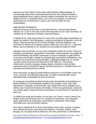 adoravam ao Deus Eterno. Entre estes estão Abraão e Melquisedeque. A
compreensão desse fato é importante para tirarmos das costas de Abraão a
responsabilidade de ter criado a primeira religião monoteísta. Ele não criou a
religião do único e verdadeiro Deus, mas viveu uma tradição, no sentido de
transmissão de conhecimento e cultura, que vinha em parte de seus
antepassados.
UMA REGIÃO PRÓSPERA
Vejamos um pouco mais sobre a vida desse homem, conforme descrita em
Gênesis 12:1 a 25:18. Ele vivia na terra formada entre os rios Tigre e Eufrates, às
margens de um afluente do Eufrates, chamado Balique.
A cidade de Ur, onde vivera antes de ir para Harã, é situada pelos arqueólogos na
região da moderna Tell el-Muqayyar, a catorze quilômetros de Nasiryeh, no sul do
Iraque. Segundo estudos de Sir Leonard Woolley, do Museu Britânico, que
reconstruiu a história de Ur desde o quarto milênio até o ano 300 a.C., o deus-lua
Nanar, que era adorado em Ur, também era a principal divindade em Harã.
Décadas antes de Abraão, Ur era a mais importante cidade do mundo. Centro de
produção manufatureira, agropastoril e exportador, estava situada numa região de
enorme fertilidade. Daí partiam caravanas e navios em direção ao golfo Pérsico.
Já na época de Abraão a cidade foi eclipsada pelo crescimento de Babilônia, mas
manteve sua importância durante décadas.. A Babilônia destaca-se no cenário
mundial a partir do governo de Hamurabi (1728-1686 a.C.). Ele venceu
militarmente a Assíria, subjugou antigos aliados e também o reino de Mari,
importante centro comercial da época. Durante seu governo, a Babilônia teve um
impressionante florescimento cultural.
Anos mais tarde, as águas do golfo Pérsico recuaram e o rio Eufrates mudou seu
curso, correndo 16 quilômetros para leste. Ur então foi abandonada, sendo
sepultada pelas tempestades de areia do deserto.
As pesquisas arqueológicas desenvolvidas pela Universidade da Pensilvânia e o
Museu Britânico, numa expedição dirigida por Sir Woolley, entre 1922-1934,
descobriram o Zigurate ou torre-templo, cujo modelo fora a torre de Babel. Era o
edifício mais importante da época de Abraão. A torre era quadrangular, construída
com sólidos tijolos, possuía terraços arborizados e no topo ficava um santuário ao
deus Lua.
A cidade tinha ainda dois templos. Um ao deus Lua, Nanar, e outro à deusa Lua,
Ningal. Esses dois templos eram um complexo de santuários, com pequenas
salas, alojamentos de sacerdotes, sacerdotisas e atendentes. Eram essas
divindades que o pai de Abraão cultuava.
Num bairro residencial de Ur foram descobertas casas, lojas, escolas e capelas,
com milhares de placas, documentos de negócios, contratos, recibos, hinos,
liturgias, etc. As casas eram de alvenaria, com dois pavimentos, no alinhamento
Reverendo Antony Steff Gilson de Oliveira Pastor da Igreja Presbiteriana de Nova Vida
teologiagratisparatodos@hotmail.com e www.teologiagratisparatodos.com.br
17
 