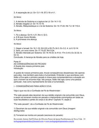3. A separação de Ló: Gn 13.1-18; Ef 3.18 e 4:1.
2o bloco
1. A derrota de Sodoma e a captura de Ló: Gn 14.1-12.
2. Abraão resgata Ló: Gn 14.13-16.
3. Abraão, Melquisedeque e o rei de Sodoma: Gn 14.17-24; Hb 7.2; Sl 110.4.
3o bloco
1. Fé e aliança: Gn15.1-21; Rm 4; Gl 3.
a. A fé que movia Abraão.
b. A promessa vira aliança.
4o bloco
1. Hagar e Ismael: Gn 16.1-16; Gl 4.22 e 29; Pv 24.3; Ex 3.2, 4; Jz 6.12-14.
2. Sara, um novo nome: Gn 17.15-22; Rm 9.24.
3. Abraão intercede por Sodoma: Gn 18.16-33; Is 41.8; 1Tm 3.4-5; Ex 32.32; Is
53.12.
Conclusão: A herança de Abraão para os cristãos de hoje.
Parte IV
AS CONSEQÜÊNCIAS DO PECADO
A Queda dos nossos primeiros pais
Introdução:
A queda de nossos primeiros pais, trouxe conseqüências desastrosas não apenas
para eles, mas também para toda a humanidade. Entender o que aconteceu com
Adão e Eva após o primeiro pecado é chave para compreendermos a situação em
que o homem se encontra hoje. Isto porque, Adão não agiu como uma pessoa
particular, mas como representante de toda a humanidade.
I - CONSEQÜÊNCIAS PARA ADÃO E EVA:
Veja o que nos diz a Confissão de Fé de Westminster :
"Por este pecado eles decaíram da sua retidão original e da comunhão com Deus,
e assim se tornaram mortos em pecado e inteiramente corrompidos em todas as
suas faculdades e partes do corpo e da alma" Capítulo VI, seção 2
"Por este pecado", diz a Confissão de Fé de Westminster:
1) Decaíram da sua retidão original e da comunhão com Deus (imagem
desfigurada)
2) Tornaram-se mortos em pecado (escravos do pecado)
Reverendo Antony Steff Gilson de Oliveira Pastor da Igreja Presbiteriana de Nova Vida
teologiagratisparatodos@hotmail.com e www.teologiagratisparatodos.com.br
19
 