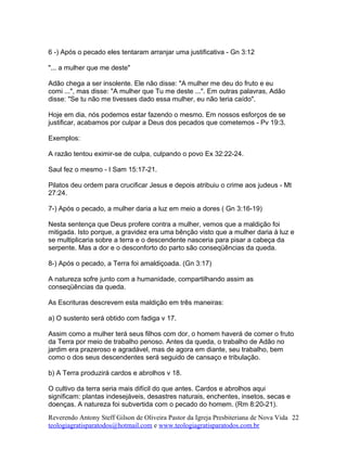 6 -) Após o pecado eles tentaram arranjar uma justificativa - Gn 3:12
"... a mulher que me deste"
Adão chega a ser insolente. Ele não disse: "A mulher me deu do fruto e eu
comi ...", mas disse: "A mulher que Tu me deste ...". Em outras palavras, Adão
disse: "Se tu não me tivesses dado essa mulher, eu não teria caído".
Hoje em dia, nós podemos estar fazendo o mesmo. Em nossos esforços de se
justificar, acabamos por culpar a Deus dos pecados que cometemos - Pv 19:3.
Exemplos:
A razão tentou eximir-se de culpa, culpando o povo Ex 32:22-24.
Saul fez o mesmo - I Sam 15:17-21.
Pilatos deu ordem para crucificar Jesus e depois atribuiu o crime aos judeus - Mt
27:24.
7-) Após o pecado, a mulher daria a luz em meio a dores ( Gn 3:16-19)
Nesta sentença que Deus profere contra a mulher, vemos que a maldição foi
mitigada. Isto porque, a gravidez era uma bênção visto que a mulher daria à luz e
se multiplicaria sobre a terra e o descendente nasceria para pisar a cabeça da
serpente. Mas a dor e o desconforto do parto são conseqüências da queda.
8-) Após o pecado, a Terra foi amaldiçoada. (Gn 3:17)
A natureza sofre junto com a humanidade, compartilhando assim as
conseqüências da queda.
As Escrituras descrevem esta maldição em três maneiras:
a) O sustento será obtido com fadiga v 17.
Assim como a mulher terá seus filhos com dor, o homem haverá de comer o fruto
da Terra por meio de trabalho penoso. Antes da queda, o trabalho de Adão no
jardim era prazeroso e agradável, mas de agora em diante, seu trabalho, bem
como o dos seus descendentes será seguido de cansaço e tribulação.
b) A Terra produzirá cardos e abrolhos v 18.
O cultivo da terra seria mais difícil do que antes. Cardos e abrolhos aqui
significam: plantas indesejáveis, desastres naturais, enchentes, insetos, secas e
doenças. A natureza foi subvertida com o pecado do homem. (Rm 8:20-21).
Reverendo Antony Steff Gilson de Oliveira Pastor da Igreja Presbiteriana de Nova Vida
teologiagratisparatodos@hotmail.com e www.teologiagratisparatodos.com.br
22
 