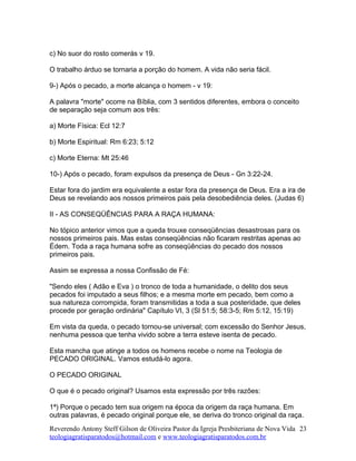c) No suor do rosto comerás v 19.
O trabalho árduo se tornaria a porção do homem. A vida não seria fácil.
9-) Após o pecado, a morte alcança o homem - v 19:
A palavra "morte" ocorre na Bíblia, com 3 sentidos diferentes, embora o conceito
de separação seja comum aos três:
a) Morte Física: Ecl 12:7
b) Morte Espiritual: Rm 6:23; 5:12
c) Morte Eterna: Mt 25:46
10-) Após o pecado, foram expulsos da presença de Deus - Gn 3:22-24.
Estar fora do jardim era equivalente a estar fora da presença de Deus. Era a ira de
Deus se revelando aos nossos primeiros pais pela desobediência deles. (Judas 6)
II - AS CONSEQÜÊNCIAS PARA A RAÇA HUMANA:
No tópico anterior vimos que a queda trouxe conseqüências desastrosas para os
nossos primeiros pais. Mas estas conseqüências não ficaram restritas apenas ao
Édem. Toda a raça humana sofre as conseqüências do pecado dos nossos
primeiros pais.
Assim se expressa a nossa Confissão de Fé:
"Sendo eles ( Adão e Eva ) o tronco de toda a humanidade, o delito dos seus
pecados foi imputado a seus filhos; e a mesma morte em pecado, bem como a
sua natureza corrompida, foram transmitidas a toda a sua posteridade, que deles
procede por geração ordinária" Capítulo VI, 3 (Sl 51:5; 58:3-5; Rm 5:12, 15:19)
Em vista da queda, o pecado tornou-se universal; com excessão do Senhor Jesus,
nenhuma pessoa que tenha vivido sobre a terra esteve isenta de pecado.
Esta mancha que atinge a todos os homens recebe o nome na Teologia de
PECADO ORIGINAL. Vamos estudá-lo agora.
O PECADO ORIGINAL
O que é o pecado original? Usamos esta expressão por três razões:
1ª) Porque o pecado tem sua origem na época da origem da raça humana. Em
outras palavras, é pecado original porque ele, se deriva do tronco original da raça.
Reverendo Antony Steff Gilson de Oliveira Pastor da Igreja Presbiteriana de Nova Vida
teologiagratisparatodos@hotmail.com e www.teologiagratisparatodos.com.br
23
 