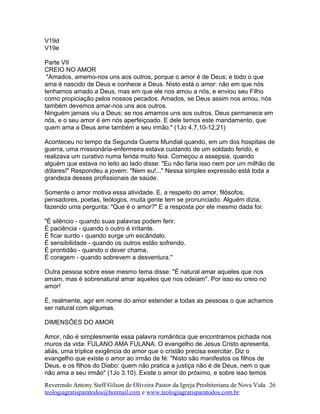 V19d
V19e
Parte VII
CREIO NO AMOR
"Amados, amemo-nos uns aos outros, porque o amor é de Deus; e todo o que
ama é nascido de Deus e conhece a Deus. Nisto está o amor: não em que nós
tenhamos amado a Deus, mas em que ele nos amou a nós, e enviou seu Filho
como propiciação pelos nossos pecados. Amados, se Deus assim nos amou, nós
também devemos amar-nos uns aos outros.
Ninguém jamais viu a Deus; se nos amamos uns aos outros, Deus permanece em
nós, e o seu amor é em nós aperfeiçoado. E dele temos este mandamento, que
quem ama a Deus ame também a seu irmão." (1Jo 4.7,10-12,21)
Aconteceu no tempo da Segunda Guerra Mundial quando, em um dos hospitais de
guerra, uma missionária-enfermeira estava cuidando de um soldado ferido, e
realizava um curativo numa ferida muito feia. Começou a assepsia, quando
alguém que estava no leito ao lado disse: "Eu não faria isso nem por um milhão de
dólares!" Respondeu a jovem: "Nem eu!..." Nessa simples expressão está toda a
grandeza desses profissionais de saúde.
Somente o amor motiva essa atividade. E, a respeito do amor, filósofos,
pensadores, poetas, teólogos, muita gente tem se pronunciado. Alguém dizia,
fazendo uma pergunta: "Que é o amor?" E a resposta por ele mesmo dada foi:
"É silêncio - quando suas palavras podem ferir.
É paciência - quando o outro é irritante.
É ficar surdo - quando surge um escândalo.
É sensibilidade - quando os outros estão sofrendo.
É prontidão - quando o dever chama.
É coragem - quando sobrevem a desventura."
Outra pessoa sobre esse mesmo tema disse: "É natural amar aqueles que nos
amam, mas é sobrenatural amar aqueles que nos odeiam". Por isso eu creio no
amor!
É, realmente, agir em nome do amor estender a todas as pessoas o que achamos
ser natural com algumas.
DIMENSÕES DO AMOR
Amor, não é simplesmente essa palavra romântica que encontramos pichada nos
muros da vida: FULANO AMA FULANA. O evangelho de Jesus Cristo apresenta,
aliás, uma tríplice exigência do amor que o cristão precisa exercitar. Diz o
evangelho que existe o amor ao irmão de fé: "Nisto são manifestos os filhos de
Deus, e os filhos do Diabo: quem não pratica a justiça não é de Deus, nem o que
não ama a seu irmão" (1Jo 3.10). Existe o amor do próximo, e sobre isso temos
Reverendo Antony Steff Gilson de Oliveira Pastor da Igreja Presbiteriana de Nova Vida
teologiagratisparatodos@hotmail.com e www.teologiagratisparatodos.com.br
26
 