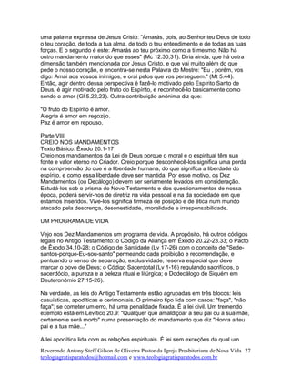 uma palavra expressa de Jesus Cristo: "Amarás, pois, ao Senhor teu Deus de todo
o teu coração, de toda a tua alma, de todo o teu entendimento e de todas as tuas
forças. E o segundo é este: Amarás ao teu próximo como a ti mesmo. Não há
outro mandamento maior do que esses" (Mc 12.30,31). Diria ainda, que há outra
dimensão também mencionada por Jesus Cristo, e que vai muito além do que
pede o nosso coração, e encontra-se nesta Palavra do Mestre: "Eu , porém, vos
digo: Amai aos vossos inimigos, e orai pelos que vos perseguem." (Mt 5.44).
Então, agir dentro dessa perspectiva é fazê-lo motivado pelo Espírito Santo de
Deus, é agir motivado pelo fruto do Espírito, e reconhecê-lo basicamente como
sendo o amor (Gl 5.22,23). Outra contribuição anônima diz que:
"O fruto do Espírito é amor.
Alegria é amor em regozijo.
Paz é amor em repouso.
Parte VIII
CREIO NOS MANDAMENTOS
Texto Básico: Êxodo 20.1-17
Creio nos mandamentos da Lei de Deus porque o moral e o espiritual têm sua
fonte e valor eterno no Criador. Creio porque desconhecê-los significa uma perda
na compreensão do que é a liberdade humana, do que significa a liberdade do
espírito, e como essa liberdade deve ser mantida. Por esse motivo, os Dez
Mandamentos (ou Decálogo) devem ser seriamente levados em consideração.
Estudá-los sob o prisma do Novo Testamento e dos questionamentos de nossa
época, poderá servir-nos de diretriz na vida pessoal e na da sociedade em que
estamos inseridos. Vive-los significa firmeza de posição e de ética num mundo
atacado pela descrença, desonestidade, imoralidade e irresponsabilidade.
UM PROGRAMA DE VIDA
Vejo nos Dez Mandamentos um programa de vida. A propósito, há outros códigos
legais no Antigo Testamento: o Código da Aliança em Êxodo 20.22-23.33; o Pacto
de Êxodo 34.10-28; o Código de Santidade (Lv 17-26) com o conceito de "Sede-
santos-porque-Eu-sou-santo" permeando cada proibição e recomendação, e
pontuando o senso de separação, exclusividade, reserva especial que deve
marcar o povo de Deus; o Código Sacerdotal (Lv 1-16) regulando sacrifícios, o
sacerdócio, a pureza e a beleza ritual e litúrgica; o Dodecálogo de Siquém em
Deuteronômio 27.15-26).
Na verdade, as leis do Antigo Testamento estão agrupadas em três blocos: leis
casuísticas, apodíticas e cerimoniais. O primeiro tipo lida com casos: "faça", "não
faça"; se cometer um erro, há uma penalidade fixada. É a lei civil. Um tremendo
exemplo está em Levítico 20.9: "Qualquer que amaldiçoar a seu pai ou a sua mãe,
certamente será morto" numa preservação do mandamento que diz "Honra a teu
pai e a tua mãe..."
A lei apodítica lida com as relações espirituais. É lei sem exceções da qual um
Reverendo Antony Steff Gilson de Oliveira Pastor da Igreja Presbiteriana de Nova Vida
teologiagratisparatodos@hotmail.com e www.teologiagratisparatodos.com.br
27
 