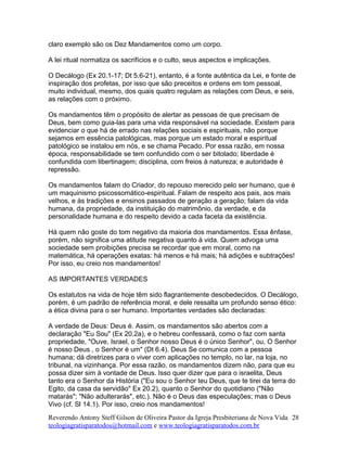 claro exemplo são os Dez Mandamentos como um corpo.
A lei ritual normatiza os sacrifícios e o culto, seus aspectos e implicações.
O Decálogo (Ex 20.1-17; Dt 5.6-21), entanto, é a fonte autêntica da Lei, e fonte de
inspiração dos profetas, por isso que são preceitos e ordens em tom pessoal,
muito individual, mesmo, dos quais quatro regulam as relações com Deus, e seis,
as relações com o próximo.
Os mandamentos têm o propósito de alertar as pessoas de que precisam de
Deus, bem como guia-las para uma vida responsável na sociedade. Existem para
evidenciar o que há de errado nas relações sociais e espirituais, não porque
sejamos em essência patológicas, mas porque um estado moral e espiritual
patológico se instalou em nós, e se chama Pecado. Por essa razão, em nossa
época, responsabilidade se tem confundido com o ser bitolado; liberdade é
confundida com libertinagem; disciplina, com freios à natureza; e autoridade é
repressão.
Os mandamentos falam do Criador, do repouso merecido pelo ser humano, que é
um maquinismo psicossomático-espiritual. Falam de respeito aos pais, aos mais
velhos, e às tradições e ensinos passados de geração a geração; falam da vida
humana, da propriedade, da instituição do matrimônio, da verdade, e da
personalidade humana e do respeito devido a cada faceta da existência.
Há quem não goste do tom negativo da maioria dos mandamentos. Essa ênfase,
porém, não significa uma atitude negativa quanto à vida. Quem advoga uma
sociedade sem proibições precisa se recordar que em moral, como na
matemática, há operações exatas: há menos e há mais; há adições e subtrações!
Por isso, eu creio nos mandamentos!
AS IMPORTANTES VERDADES
Os estatutos na vida de hoje têm sido flagrantemente desobedecidos. O Decálogo,
porém, é um padrão de referência moral, e dele ressalta um profundo senso ético:
a ética divina para o ser humano. Importantes verdades são declaradas:
A verdade de Deus: Deus é. Assim, os mandamentos são abertos com a
declaração "Eu Sou" (Ex 20.2a), e o hebreu confessará, como o faz com santa
propriedade, "Ouve, Israel, o Senhor nosso Deus é o único Senhor", ou, O Senhor
é nosso Deus , o Senhor é um" (Dt 6.4). Deus Se comunica com a pessoa
humana; dá diretrizes para o viver com aplicações no templo, no lar, na loja, no
tribunal, na vizinhança. Por essa razão, os mandamentos dizem não, para que eu
possa dizer sim à vontade de Deus. Isso quer dizer que para o israelita, Deus
tanto era o Senhor da História ("Eu sou o Senhor teu Deus, que te tirei da terra do
Egito, da casa da servidão" Ex 20.2), quanto o Senhor do quotidiano ("Não
matarás"; "Não adulterarás", etc.). Não é o Deus das especulações; mas o Deus
Vivo (cf. Sl 14.1). Por isso, creio nos mandamentos!
Reverendo Antony Steff Gilson de Oliveira Pastor da Igreja Presbiteriana de Nova Vida
teologiagratisparatodos@hotmail.com e www.teologiagratisparatodos.com.br
28
 
