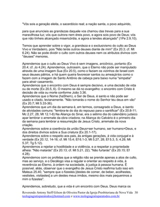 "Vós sois a geração eleita, o sacerdócio real; a nação santa, o povo adquirido,
para que anuncieis as grandezas daquele vos chamou das trevas para a sua
maravilhosa luz; vós que outrora nem éreis povo, e agora sois povo de Deus; vós
que não tínheis alcançado misericórdia, e agora a tendes alcançado" (1Pe 2.9,10).
Temos que aprender sobre o vigor, a grandeza e o exclusivismo do culto ao Deus
Vivo e Verdadeiro, pois "Não terás outros deuses diante de mim" (Ex 20.3; cf. Mt
6.24). Não se pode dividir o culto com outros deuses nem os atributos divinos com
"deuses" menores.
Aprendemos que o culto ao Deus Vivo é sem imagens, anicônico, portanto (Ex
20.4; cf. Jo 4.24). Aprendemos, outrossim, que o Eterno não pode ser manipulado
através de uma imagem Sua (Ex 20.5), como o faziam os vizinhos de Israel com
seus deuses pátrios, e há quem queira favorecer santos ou ameaçá-los como o
fazem com a imagem de Santo Antônio de cabeça para baixo numa "simpatia"
para atrair casamento.
Aprendemos que o encontro com Deus é sempre decisivo, e uma decisão de vida
ou de morte (Ex 20.5, 6). O mesmo se dá no evangelho: o encontro com Cristo é
decisão de vida ou morte conforme João 3.36.
Aprendemos que o Nome (haShem), o Ser de Deus, é santo e não pode ser
usado e citado, levianamente. "Não tomarás o nome do Senhor teu deus em vão"
(Ex 20.7; Mt 5.33-36).
Aprendemos que um dia da semana é, em termos, consagrado a Deus, e isento
de atividades comuns: "lembra-te do dia do repouso para o santificar" (Ex 20.8-11;
Mc 2.27, 28; Mt 12.1-8) Na Aliança do Sinai, era o sétimo dia do calendário judaico
apar lembrar o arremate da obra criadora; na Aliança do Calvário é o primeiro dia
da semana para lembrar a ressurreição de Jesus Cristo, arremate da nova
criação.
Aprendemos sobre a coerência da união Deus+ser humano, ser humano+Deus, e
dos direitos divinos sobre a Sua criatura (Ex 20.1-17).
Aprendemos sobre o respeito aos pais, às antigas gerações, à vida conjugal e à
verdade (Ex 20.12, 14-16; cf. Mt 15.4; Ef 6.1-3; Mt 5.27, 28; Ef 5.3, 5; 4.28; Mt
5.37; Tg 5.12).
Aprendemos a rejeitar a hostilidade e a violência, e a respeitar a propriedade
alheia: "Não matarás" (Ex 20.13; cf. Mt 5.21, 22); "Não furtarás" (Ex 20.15; Ef
4.28).
Aprendemos com os profetas que a religião não se prende apenas a atos de culto,
mas ao serviço, e o Decálogo visa a regular e orientar ao respeito à vida, à
reverência ao Eterno, à ordem na sociedade, à justiça à pessoa humana. É
possível, aliás, observar que o evangelho de Jesus Cristo reafirma tudo isso em
Mateus 25.40, "sempre que o fizestes [destes de comer, de beber, acolhestes,
vestistes, visitastes] a um destes meus irmãos, mesmo dos mais pequeninos a
mim o fizestes".
Aprendemos, sobretudo, que a vida é um encontro com Deus. Deus marca os
Reverendo Antony Steff Gilson de Oliveira Pastor da Igreja Presbiteriana de Nova Vida
teologiagratisparatodos@hotmail.com e www.teologiagratisparatodos.com.br
30
 