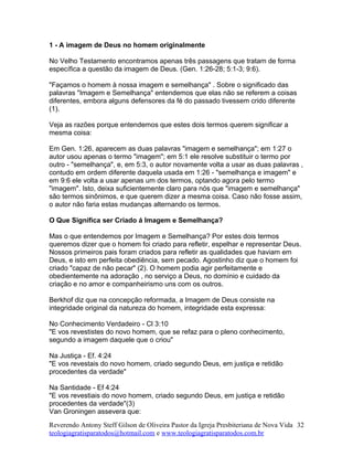 1 - A imagem de Deus no homem originalmente
No Velho Testamento encontramos apenas três passagens que tratam de forma
específica a questão da imagem de Deus. (Gen. 1:26-28; 5:1-3; 9:6).
"Façamos o homem à nossa imagem e semelhança" . Sobre o significado das
palavras "Imagem e Semelhança" entendemos que elas não se referem a coisas
diferentes, embora alguns defensores da fé do passado tivessem crido diferente
(1).
Veja as razões porque entendemos que estes dois termos querem significar a
mesma coisa:
Em Gen. 1:26, aparecem as duas palavras "imagem e semelhança"; em 1:27 o
autor usou apenas o termo "imagem"; em 5:1 ele resolve substituir o termo por
outro - "semelhança", e, em 5:3, o autor novamente volta a usar as duas palavras ,
contudo em ordem diferente daquela usada em 1:26 - "semelhança e imagem" e
em 9:6 ele volta a usar apenas um dos termos, optando agora pelo termo
"imagem". Isto, deixa suficientemente claro para nós que "imagem e semelhança"
são termos sinônimos, e que querem dizer a mesma coisa. Caso não fosse assim,
o autor não faria estas mudanças alternando os termos.
O Que Significa ser Criado á Imagem e Semelhança?
Mas o que entendemos por Imagem e Semelhança? Por estes dois termos
queremos dizer que o homem foi criado para refletir, espelhar e representar Deus.
Nossos primeiros pais foram criados para refletir as qualidades que haviam em
Deus, e isto em perfeita obediência, sem pecado. Agostinho diz que o homem foi
criado "capaz de não pecar" (2). O homem podia agir perfeitamente e
obedientemente na adoração , no serviço a Deus, no domínio e cuidado da
criação e no amor e companheirismo uns com os outros.
Berkhof diz que na concepção reformada, a Imagem de Deus consiste na
integridade original da natureza do homem, integridade esta expressa:
No Conhecimento Verdadeiro - Cl 3:10
"E vos revestistes do novo homem, que se refaz para o pleno conhecimento,
segundo a imagem daquele que o criou"
Na Justiça - Ef. 4:24
"E vos revestais do novo homem, criado segundo Deus, em justiça e retidão
procedentes da verdade"
Na Santidade - Ef 4:24
"E vos revestiais do novo homem, criado segundo Deus, em justiça e retidão
procedentes da verdade"(3)
Van Groningen assevera que:
Reverendo Antony Steff Gilson de Oliveira Pastor da Igreja Presbiteriana de Nova Vida
teologiagratisparatodos@hotmail.com e www.teologiagratisparatodos.com.br
32
 