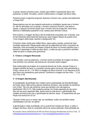 a queda. Nossos primeiros pais, criados para refletir e representar Deus não
passaram no teste. Provados, caíram e deformaram a imagem de Deus neles.
Podemos fazer a seguinte pergunta: Quando o homem caiu, perdeu ele totalmente
a Imago Dei?
Respondemos que em seu aspecto estrutural ou ontológico (aquilo que o homem
é), não foi eliminado com a queda, o homem continuou homem, mas após a
queda, o aspecto funcional (aquilo que o homem faz) da imago Dei, seus dons,
talentos e habilidades passaram a ser usados para afrontar a Deus.
Para Calvino, a imagem de Deus não foi totalmente aniquilada com a Queda, mas
foi terrivelmente deformada Ele descreveu esta imagem depois da queda como
"uma imagem deformada, doentia e desfigurada" (6).
O homem antes criado para refletir Deus, agora após a queda, precisa ter esta
condição restaurada. Restauração esta que se estenderá por todo o processo da
redenção. Esta renovação da imagem original de Deus no homem significa que o
homem é capacitado a voltar-se para Deus, a voltar-se para o próximo e também
voltar-se para a criação para governá-la.
3 - Cristo e a Imagem Renovada
Num sentido, como já dissemos, o homem ainda é portador da imagem de Deus,
mas também num sentido, ele precisa ser renovado nesta imagem.
Esta restauração da imagem só é possível através de Cristo, porque Cristo é a
imagem perfeita de Deus, e o pecador precisa agora tornar-se mais semelhante a
Cristo. Lemos em Cl. 1:15 "Ele é a imagem do Deus invisível" e em Romanos 8:29
que Deus nos predestinou para sermos "Conforme a imagem de Seu Filho ..." (I Jo
3:2; II Co 3:18)
4 - A Imagem Aperfeiçoada
A completação da perfeição dos cristãos será a participação da final glorificação
de Cristo Jesus. Não somos apenas herdeiros de Deus, mas também co-herdeiros
com Cristo, "Se com ele sofremos, para que também com ele sejamos
glorificados" (Rm 8:17). Não podemos pensar em Cristo separado de seu povo,
nem de seu povo separado dele. Assim será na vida futura: a glorificação dos
cristãos ocorrerá junto com a glorificação do Senhor Jesus . É exatamente isto que
Paulo nos ensina em Cl 3:4:
"Quando Cristo que é a nossa vida, se manifestar, então vós também sereis
manifestados com ele, em glória"
A glorificação é voltar à perfeição com a qual fomos criados por Deus, é voltar a
imagem de Deus. Este é o propósito último de nossa redenção. Esta perfeição da
Reverendo Antony Steff Gilson de Oliveira Pastor da Igreja Presbiteriana de Nova Vida
teologiagratisparatodos@hotmail.com e www.teologiagratisparatodos.com.br
35
 