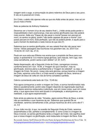 imagem será o auge, a consumação do plano redentivo de Deus para o seu povo.
E isto só é possível em Cristo.
Em Cristo, o eleito não apenas volta ao que era Adão antes de pecar, mas vai um
pouco mais à frente:
Note as palavras de Anthony Hoekema:
Devemos ver o homem à luz de seu destino final (...) Adão ainda podia perder a
impecabilidade e bem aventurança, mas aos santos glorificados isso não poderá
mais ocorrer. Adão era "Capaz de não pecar e morrer"(posse non peccare et
mori), os santos na glória, porém "não serão capazes de pecar e morrer" (non
posse peccare et mori). Esta perfeição, que não se poderá perder, é aquilo para o
qual o homem foi destinado e nada menos do que isto (7)
Sabemos que os santos glorificados, em seu estado final não vão pecar nem
morrer. Várias passagens das Escrituras nos garantem isto. (Is. 25:8 I Cor.
15:42,54; Ef. 5:27; Ap. 21:4)
Paulo em sua carta aos Efésios nos ensina que o propósito de Deus para sua
igreja, é apresentá-la "a si mesmo Igreja gloriosa, sem mácula, nem ruga, nem
coisa semelhante, porém santa e sem defeito" (cf. Ef. 5:27)
Nesta dispensação, até a Segunda Vinda de Cristo, carregamos conosco,
conforme lemos em I Cor. 15:49, a "imagem do que é terreno", mas na
glorificação, teremos plena e perfeitamente a "imagem do celestial", ou seja, a
imagem de Cristo. No porvir, nossa vida será gloriosa, porque teremos a imagem
de Cristo, seremos como Ele é, e Cristo sendo a imagem de Deus, teremos a
imagem de Deus de volta em nós de forma completa e perfeita.
Calvino comentando este texto de I Cor. 15:49 diz:
Pois agora começamos a exibir a imagem de Cristo, e somos transformados nela
diária e paulatinamente; porém esta imagem depende da regeneração espiritual.
Mas depois seremos restaurados à plenitude, que em nosso corpo, quer em nossa
alma, o que agora teve início será levado à completação, e alcançaremos, em
realidade, o que agora esperamos(8)
Note ainda as palavras de João: "Amados, agora somos filhos de Deus, e ainda
não se manifestou o que havemos de ser. Sabemos que quando Ele se
manifestar, seremos semelhantes a Ele, porque havemos de vê-lo como ele é" I
Jo. 3:2
O que João nos diz, é que, na ocasião da Segunda Vinda de Cristo, seremos
assemelhados a Ele, perfeita e completamente. E como Cristo é a imagem de
Deus invisível, os santos glorificados terão a imagem de Cristo. Isto significa dizer
que a nossa imagem na glorificação, será restaurada à imagem de Deus. Esta
Reverendo Antony Steff Gilson de Oliveira Pastor da Igreja Presbiteriana de Nova Vida
teologiagratisparatodos@hotmail.com e www.teologiagratisparatodos.com.br
36
 