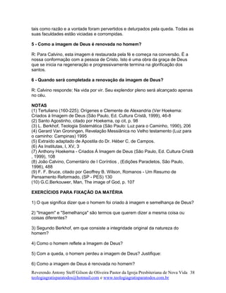 tais como razão e a vontade foram pervertidos e deturpados pela queda. Todas as
suas faculdades estão viciadas e corrompidas.
5 - Como a imagem de Deus é renovada no homem?
R: Para Calvino, esta imagem é restaurada pela fé e começa na conversão. É a
nossa conformação com a pessoa de Cristo. Isto é uma obra da graça de Deus
que se inicia na regeneração e progressivamente termina na glorificação dos
santos.
6 - Quando será completada a renovação da imagem de Deus?
R: Calvino responde: Na vida por vir. Seu explendor pleno será alcançado apenas
no céu.
NOTAS
(1) Tertuliano (160-225); Orígenes e Clemente de Alexandria (Ver Hoekema:
Criados á Imagem de Deus (São Paulo, Ed. Cultura Cristã, 1999), 46-8
(2) Santo Agostinho, citado por Hoekema, op cit, p. 98
(3) L. Berkhof, Teologia Sistemática (São Paulo: Luz para o Caminho, 1990), 206
(4) Gerard Van Groningen, Revelação Messiânica no Velho testamento (Luz para
o caminho: Campinas) 1995
(5) Extraído adaptado de Apostila do Dr. Héber C. de Campos.
(6) As Institutas, I, XV, 3
(7) Anthony Hoekema - Criados Á Imagem de Deus (São Paulo, Ed. Cultura Cristã
, 1999), 108
(8) João Calvino, Comentário de I Coríntios , (Edições Paracletos, São Paulo,
1996), 488
(9) F. F. Bruce, citado por Geoffrey B. Wilson, Romanos - Um Resumo de
Pensamento Reformado, (SP - PES) 130
(10) G.C.Berkouwer, Man, The image of God, p. 107
EXERCÍCIOS PARA FIXAÇÃO DA MATÉRIA
1) O que significa dizer que o homem foi criado à imagem e semelhança de Deus?
2) "Imagem" e "Semelhança" são termos que querem dizer a mesma coisa ou
coisas diferentes?
3) Segundo Berkhof, em que consiste a integridade original da natureza do
homem?
4) Como o homem reflete a Imagem de Deus?
5) Com a queda, o homem perdeu a imagem de Deus? Justifique:
6) Como a imagem de Deus é renovada no homem?
Reverendo Antony Steff Gilson de Oliveira Pastor da Igreja Presbiteriana de Nova Vida
teologiagratisparatodos@hotmail.com e www.teologiagratisparatodos.com.br
38
 