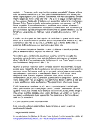 capítulo 11. Pensemos, então, num herói como Abel que pela fé "ofereceu a Deus
mais excelente sacrifício do que Caim; pelo qual obteve testemunho de ser justo,
tendo a aprovação de Deus quanto às suas ofertas. Por meio dela (da fé), também
mesmo depois de morto, ainda fala" (Hb 11.4). E por aí segue exemplos como os
de Noé, Abraão, Raabe, etc. Entretanto, em que sentido os homens e mulheres de
Deus do Antigo Testamento são testemunhas para nós que corremos hoje? F. F.
Bruce responde: "Provavelmente não no sentido de espectadores, observando
seus sucessores enquanto correm a corrida na qual entraram; mas no sentido que
por sua lealdade e perseverança deram testemunho das possibilidades da vida da
fé" (Bruce, La epístola a los hebreus, Nueva Creación, Buenos Aires, 1987, p.
349).
Convém ressaltar que o escritor sagrado não está dizendo que os espíritos dos
heróis da fé estariam conosco para nos ajudar na corrida cristã. Hebreus 9.27 dá a
entender que este não era o ponto. A verdade é que os heróis da fé estão na
presença de Deus torcendo, por assim dizer, por todos nós.
3) O terceiro motivo porque devemos correr a corrida que nos está proposta é
porque é ela uma corrida inspirada na vitória de Cristo.
"Considerai, pois, atentamente, aquele que suportou tamanha oposição dos
pecadores contra si mesmo, para que não fatigueis, desmaiando em vossas
almas" (Hb 12.3). Pouco antes o autor de Hebreus diz que Cristo "suportou a cruz,
não fazendo caso da ignomínia" (Hb 12.2).
Quantas e quantas vezes não somos tentados a desistir dessa corrida? Às vezes
parece que a nossa linha de chegada nunca será alcançada. Se olhamos para trás
corremos o risco de tropeçar e cair, se corremos de cabeça baixa arriscamos não
ver quão perto possa estar a nossa chegada. A corrida cristã é dura, mas a
chegada é certa! Portanto, ergamos os nossos olhos para o horizonte e
contemplemos Jesus Cristo. Quanta dor, quantas aflições Ele passou , porém, que
vitória espetacular! Pois Ele suportou tudo sem nunca deixar de correr. É isso que
o autor aos Hebreus pede que façamos: "Não desanimem, olhem para Jesus".
É difícil viver nesse mundo de pecado, sendo constantemente cirandado pelo
diabo, pelo mundo e pela nossa própria carne. Contudo, Cristo venceu para nos
ajudar a vencer. Ele é nosso maior exemplo e incentivador. Então, minha amiga e
meu amigo, levante a cabeça porque você é de Deus e vai vencer, por maiores
que sejam os obstáculos desta sua corrida. Não desanime, o Senhor está com
você e o (a) sustentará.
II. Como devemos correr a corrida cristã?
Esta pergunta pode ser respondida de duas maneiras, a saber, negativa e
positivamente falando.
1. Negativamente falando:
Reverendo Antony Steff Gilson de Oliveira Pastor da Igreja Presbiteriana de Nova Vida
teologiagratisparatodos@hotmail.com e www.teologiagratisparatodos.com.br
42
 