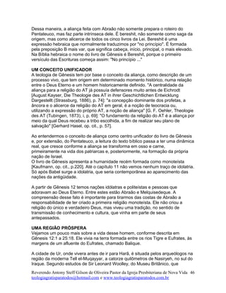 Dessa maneira, a aliança feita com Abraão não somente prepara o roteiro do
Pentateuco, mas faz parte intrínseca dele. É bereshit, não somente como saga da
origem, mas como alicerce de todos os cinco livros da Lei. Bereshit é uma
expressão hebraica que normalmente traduzimos por "no princípio". É formada
pela preposição B mais var, que significa cabeça, início, principal, o mais elevado.
Na Bíblia hebraica o nome do livro de Gênesis é Bereshit, porque o primeiro
versículo das Escrituras começa assim: "No princípio ..."
UM CONCEITO UNIFICADOR
A teologia de Gênesis tem por base o conceito da aliança, como descrição de um
processo vivo, que tem origem em determinado momento histórico, numa relação
entre o Deus Eterno e um homem historicamente definido. "A centralidade da
aliança para a religião do AT já possuía defensores muito antes de Eichrodt
[August Kayser, Die Theologie des AT in ihrer Geschichtlichen Entwicklung
Dargestellt (Strassburg, 1886), p. 74]: "a concepção dominante dos profetas, a
âncora e o alicerce da religião do AT em geral, é a noção de teocracia ou,
utilizando a expressão do próprio AT, a noção de aliança" [G. F. Oehler, Theologie
des AT (Tubingen, 1873), i, p. 69]: "O fundamento da religião do AT é a aliança por
meio da qual Deus recebeu a tribo escolhida, a fim de realizar seu plano de
salvação" [Gerhard Hasel, op. cit., p. 57].
Ao entendermos o conceito de aliança como centro unificador do livro de Gênesis
e, por extensão, do Pentateuco, a leitura do texto bíblico passa a ter uma dinâmica
real, que cresce conforme a aliança se transforma em osso e carne,
primeiramente na vida dos patriarcas e, posteriormente, na formação da própria
nação de Israel.
O livro de Gênesis apresenta a humanidade recém formada como monoteísta
[Kaufmann, op. cit., p.220]. Até o capítulo 11 não vemos nenhum traço de idolatria.
Só após Babel surge a idolatria, que seria contemporânea ao aparecimento das
nações da antigüidade.
A partir de Gênesis 12 temos nações idólatras e politeístas e pessoas que
adoravam ao Deus Eterno. Entre estes estão Abraão e Melquisedeque. A
compreensão desse fato é importante para tirarmos das costas de Abraão a
responsabilidade de ter criado a primeira religião monoteísta. Ele não criou a
religião do único e verdadeiro Deus, mas viveu uma tradição, no sentido de
transmissão de conhecimento e cultura, que vinha em parte de seus
antepassados.
UMA REGIÃO PRÓSPERA
Vejamos um pouco mais sobre a vida desse homem, conforme descrita em
Gênesis 12:1 a 25:18. Ele vivia na terra formada entre os rios Tigre e Eufrates, às
margens de um afluente do Eufrates, chamado Balique.
A cidade de Ur, onde vivera antes de ir para Harã, é situada pelos arqueólogos na
região da moderna Tell el-Muqayyar, a catorze quilômetros de Nasiryeh, no sul do
Iraque. Segundo estudos de Sir Leonard Woolley, do Museu Britânico, que
Reverendo Antony Steff Gilson de Oliveira Pastor da Igreja Presbiteriana de Nova Vida
teologiagratisparatodos@hotmail.com e www.teologiagratisparatodos.com.br
46
 