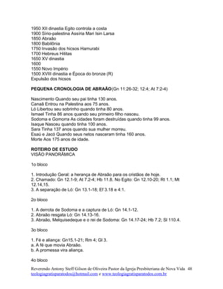 1950 XII dinastia Egito controla a costa
1900 Sírio-palestina Assíria Mari Isin Larsa
1850 Abraão
1800 Babilônia
1750 Invasão dos hicsos Hamurabi
1700 Hebreus Hititas
1650 XV dinastia
1600
1550 Novo Império
1500 XVIII dinastia e Época do bronze (R)
Expulsão dos hicsos
PEQUENA CRONOLOGIA DE ABRAÃO(Gn 11:26-32; 12:4; At 7:2-4)
Nascimento Quando seu pai tinha 130 anos.
Canaã Entrou na Palestina aos 75 anos.
Ló Libertou seu sobrinho quando tinha 80 anos.
Ismael Tinha 86 anos quando seu primeiro filho nasceu.
Sodoma e Gomorra As cidades foram destruídas quando tinha 99 anos.
Isaque Nasceu quando tinha 100 anos.
Sara Tinha 137 anos quando sua mulher morreu.
Esaú e Jacó Quando seus netos nasceram tinha 160 anos.
Morte Aos 175 anos de idade.
ROTEIRO DE ESTUDO
VISÃO PANORÂMICA
1o bloco
1. Introdução Geral: a herança de Abraão para os cristãos de hoje.
2. Chamado: Gn 12.1-9; At 7.2-4; Hb 11.8. No Egito: Gn 12.10-20; Rt 1.1; Mt
12.14,15.
3. A separação de Ló: Gn 13.1-18; Ef 3.18 e 4:1.
2o bloco
1. A derrota de Sodoma e a captura de Ló: Gn 14.1-12.
2. Abraão resgata Ló: Gn 14.13-16.
3. Abraão, Melquisedeque e o rei de Sodoma: Gn 14.17-24; Hb 7.2; Sl 110.4.
3o bloco
1. Fé e aliança: Gn15.1-21; Rm 4; Gl 3.
a. A fé que movia Abraão.
b. A promessa vira aliança.
4o bloco
Reverendo Antony Steff Gilson de Oliveira Pastor da Igreja Presbiteriana de Nova Vida
teologiagratisparatodos@hotmail.com e www.teologiagratisparatodos.com.br
48
 