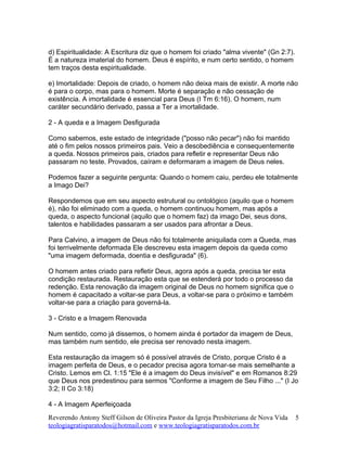 d) Espiritualidade: A Escritura diz que o homem foi criado "alma vivente" (Gn 2:7).
É a natureza imaterial do homem. Deus é espírito, e num certo sentido, o homem
tem traços desta espiritualidade.
e) Imortalidade: Depois de criado, o homem não deixa mais de existir. A morte não
é para o corpo, mas para o homem. Morte é separação e não cessação de
existência. A imortalidade é essencial para Deus (I Tm 6:16). O homem, num
caráter secundário derivado, passa a Ter a imortalidade.
2 - A queda e a Imagem Desfigurada
Como sabemos, este estado de integridade ("posso não pecar") não foi mantido
até o fim pelos nossos primeiros pais. Veio a desobediência e consequentemente
a queda. Nossos primeiros pais, criados para refletir e representar Deus não
passaram no teste. Provados, caíram e deformaram a imagem de Deus neles.
Podemos fazer a seguinte pergunta: Quando o homem caiu, perdeu ele totalmente
a Imago Dei?
Respondemos que em seu aspecto estrutural ou ontológico (aquilo que o homem
é), não foi eliminado com a queda, o homem continuou homem, mas após a
queda, o aspecto funcional (aquilo que o homem faz) da imago Dei, seus dons,
talentos e habilidades passaram a ser usados para afrontar a Deus.
Para Calvino, a imagem de Deus não foi totalmente aniquilada com a Queda, mas
foi terrivelmente deformada Ele descreveu esta imagem depois da queda como
"uma imagem deformada, doentia e desfigurada" (6).
O homem antes criado para refletir Deus, agora após a queda, precisa ter esta
condição restaurada. Restauração esta que se estenderá por todo o processo da
redenção. Esta renovação da imagem original de Deus no homem significa que o
homem é capacitado a voltar-se para Deus, a voltar-se para o próximo e também
voltar-se para a criação para governá-la.
3 - Cristo e a Imagem Renovada
Num sentido, como já dissemos, o homem ainda é portador da imagem de Deus,
mas também num sentido, ele precisa ser renovado nesta imagem.
Esta restauração da imagem só é possível através de Cristo, porque Cristo é a
imagem perfeita de Deus, e o pecador precisa agora tornar-se mais semelhante a
Cristo. Lemos em Cl. 1:15 "Ele é a imagem do Deus invisível" e em Romanos 8:29
que Deus nos predestinou para sermos "Conforme a imagem de Seu Filho ..." (I Jo
3:2; II Co 3:18)
4 - A Imagem Aperfeiçoada
Reverendo Antony Steff Gilson de Oliveira Pastor da Igreja Presbiteriana de Nova Vida
teologiagratisparatodos@hotmail.com e www.teologiagratisparatodos.com.br
5
 