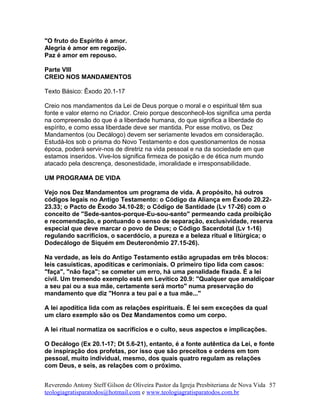 "O fruto do Espírito é amor.
Alegria é amor em regozijo.
Paz é amor em repouso.
Parte VIII
CREIO NOS MANDAMENTOS
Texto Básico: Êxodo 20.1-17
Creio nos mandamentos da Lei de Deus porque o moral e o espiritual têm sua
fonte e valor eterno no Criador. Creio porque desconhecê-los significa uma perda
na compreensão do que é a liberdade humana, do que significa a liberdade do
espírito, e como essa liberdade deve ser mantida. Por esse motivo, os Dez
Mandamentos (ou Decálogo) devem ser seriamente levados em consideração.
Estudá-los sob o prisma do Novo Testamento e dos questionamentos de nossa
época, poderá servir-nos de diretriz na vida pessoal e na da sociedade em que
estamos inseridos. Vive-los significa firmeza de posição e de ética num mundo
atacado pela descrença, desonestidade, imoralidade e irresponsabilidade.
UM PROGRAMA DE VIDA
Vejo nos Dez Mandamentos um programa de vida. A propósito, há outros
códigos legais no Antigo Testamento: o Código da Aliança em Êxodo 20.22-
23.33; o Pacto de Êxodo 34.10-28; o Código de Santidade (Lv 17-26) com o
conceito de "Sede-santos-porque-Eu-sou-santo" permeando cada proibição
e recomendação, e pontuando o senso de separação, exclusividade, reserva
especial que deve marcar o povo de Deus; o Código Sacerdotal (Lv 1-16)
regulando sacrifícios, o sacerdócio, a pureza e a beleza ritual e litúrgica; o
Dodecálogo de Siquém em Deuteronômio 27.15-26).
Na verdade, as leis do Antigo Testamento estão agrupadas em três blocos:
leis casuísticas, apodíticas e cerimoniais. O primeiro tipo lida com casos:
"faça", "não faça"; se cometer um erro, há uma penalidade fixada. É a lei
civil. Um tremendo exemplo está em Levítico 20.9: "Qualquer que amaldiçoar
a seu pai ou a sua mãe, certamente será morto" numa preservação do
mandamento que diz "Honra a teu pai e a tua mãe..."
A lei apodítica lida com as relações espirituais. É lei sem exceções da qual
um claro exemplo são os Dez Mandamentos como um corpo.
A lei ritual normatiza os sacrifícios e o culto, seus aspectos e implicações.
O Decálogo (Ex 20.1-17; Dt 5.6-21), entanto, é a fonte autêntica da Lei, e fonte
de inspiração dos profetas, por isso que são preceitos e ordens em tom
pessoal, muito individual, mesmo, dos quais quatro regulam as relações
com Deus, e seis, as relações com o próximo.
Reverendo Antony Steff Gilson de Oliveira Pastor da Igreja Presbiteriana de Nova Vida
teologiagratisparatodos@hotmail.com e www.teologiagratisparatodos.com.br
57
 