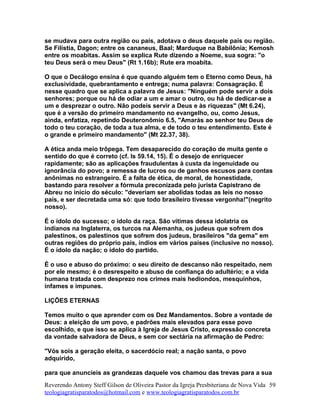 se mudava para outra região ou país, adotava o deus daquele país ou região.
Se Filístia, Dagon; entre os cananeus, Baal; Marduque na Babilônia; Kemosh
entre os moabitas. Assim se explica Rute dizendo a Noeme, sua sogra: "o
teu Deus será o meu Deus" (Rt 1.16b); Rute era moabita.
O que o Decálogo ensina é que quando alguém tem o Eterno como Deus, há
exclusividade, quebrantamento e entrega; numa palavra: Consagração. É
nesse quadro que se aplica a palavra de Jesus: "Ninguém pode servir a dois
senhores; porque ou há de odiar a um e amar o outro, ou há de dedicar-se a
um e desprezar o outro. Não podeis servir a Deus e às riquezas" (Mt 6.24),
que é a versão do primeiro mandamento no evangelho, ou, como Jesus,
ainda, enfatiza, repetindo Deuteronômio 6.5, "Amarás ao senhor teu Deus de
todo o teu coração, de toda a tua alma, e de todo o teu entendimento. Este é
o grande e primeiro mandamento" (Mt 22.37, 38).
A ética anda meio trôpega. Tem desaparecido do coração de muita gente o
sentido do que é correto (cf. Is 59.14, 15). É o desejo de enriquecer
rapidamente; são as aplicações fraudulentas à custa da ingenuidade ou
ignorância do povo; a remessa de lucros ou de ganhos escusos para contas
anônimas no estrangeiro. É a falta de ética, de moral, de honestidade,
bastando para resolver a fórmula preconizada pelo jurista Capistrano de
Abreu no início do século: "deveriam ser abolidas todas as leis no nosso
país, e ser decretada uma só: que todo brasileiro tivesse vergonha!"(negrito
nosso).
É o ídolo do sucesso; o ídolo da raça. São vítimas dessa idolatria os
indianos na Inglaterra, os turcos na Alemanha, os judeus que sofrem dos
palestinos, os palestinos que sofrem dos judeus, brasileiros "da gema" em
outras regiões do próprio país, índios em vários países (inclusive no nosso).
É o ídolo da nação; o ídolo do partido.
É o uso e abuso do próximo: o seu direito de descanso não respeitado, nem
por ele mesmo; é o desrespeito e abuso de confiança do adultério; e a vida
humana tratada com desprezo nos crimes mais hediondos, mesquinhos,
infames e impunes.
LIÇÕES ETERNAS
Temos muito o que aprender com os Dez Mandamentos. Sobre a vontade de
Deus: a eleição de um povo, e padrões mais elevados para esse povo
escolhido, e que isso se aplica à Igreja de Jesus Cristo, expressão concreta
da vontade salvadora de Deus, e sem cor sectária na afirmação de Pedro:
"Vós sois a geração eleita, o sacerdócio real; a nação santa, o povo
adquirido,
para que anuncieis as grandezas daquele vos chamou das trevas para a sua
Reverendo Antony Steff Gilson de Oliveira Pastor da Igreja Presbiteriana de Nova Vida
teologiagratisparatodos@hotmail.com e www.teologiagratisparatodos.com.br
59
 
