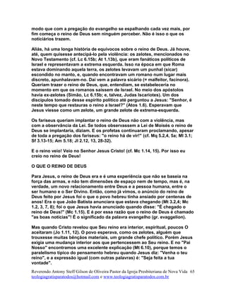 modo que com a pregação do evangelho se espalhando cada vez mais, por
fim começa o reino de Deus sem ninguém perceber. Não é isso o que os
noticiários trazem.
Aliás, há uma longa história de equívocos sobre o reino de Deus. Já houve,
até, quem quisesse antecipá-lo pela violência: os zelotes, mencionados no
Novo Testamento (cf. Lc 6.15b; At 1.13b), que eram fanáticos políticos de
Israel e representavam a extrema esquerda. Isso na época em que Roma
estava dominando aquela terra, os zelotes levavam um punhal (sicar)
escondido no manto, e, quando encontravam um romano num lugar mais
discreto, apunhalavam-no. Daí vem a palavra sicário (= malfeitor, facínora).
Queriam trazer o reino de Deus, que, entendiam, se estabeleceria no
momento em que os romanos saíssem de Israel. No meio dos apóstolos
havia ex-zelotes (Simão, Lc 6.15b; e, talvez, Judas Iscariotes). Um dos
discípulos tomado desse espírito político até perguntou a Jesus: "Senhor, é
neste tempo que restauras o reino a Israel?" (Atos 1.6). Esperavam que
Jesus viesse como um zelote, um grande zelote de extrema-esquerda.
Os fariseus queriam implantar o reino de Deus não com a violência, mas
com a observância da Lei. Se todos observassem a Lei de Moisés o reino de
Deus se implantaria, diziam. E os profetas continuaram proclamando, apesar
de toda a pregação dos fariseus: "o reino há de vir!" (cf. Mq 5.2,4, 5a; Ml 3.1;
Sf 3.13-15; Am 5.18; Jl 2.12, 13, 28-32).
E o reino veio! Veio no Senhor Jesus Cristo! (cf. Mc 1.14, 15). Por isso eu
creio no reino de Deus!
O QUE O REINO DE DEUS
Para Jesus, o reino de Deus era e é uma experiência que não se baseia na
força das armas, e não tem dimensões de espaço nem de tempo, mas é, na
verdade, um novo relacionamento entre Deus e a pessoa humana, entre o
ser humano e o Ser Divino. Então, como já vimos, o anúncio do reino de
Deus feito por Jesus foi o que o povo hebreu tinha ansiado por centenas de
anos! Era o que João Batista anunciara que estava chegando (Mt 3.2,4; Mc
1.2, 3, 7, 8); foi o que Jesus havia anunciado quando disse: "É chegado o
reino de Deus!" (Mc 1.15). E é por essa razão que o reino de Deus é chamado
"as boas notícias"! É o significado da palavra evangelho (gr. evaggelion).
Mas quando Cristo revelou que Seu reino era interior, espiritual, poucos O
aceitaram (Jo 1.11, 12). O povo esperava, como os zelotes, alguém que
trouxesse muitas bênçãos materiais, um grande chefe político. Porém Jesus
exigia uma mudança interior aos que pertencessem ao Seu reino. E no "Pai
Nosso" encontramos uma excelente explicação (Mt 6.10), porque temos o
paralelismo típico do pensamento hebreu quando Jesus diz: "Venha o teu
reino", e a expressão igual (com outras palavras) é: "Seja feita a tua
vontade".
Reverendo Antony Steff Gilson de Oliveira Pastor da Igreja Presbiteriana de Nova Vida
teologiagratisparatodos@hotmail.com e www.teologiagratisparatodos.com.br
65
 