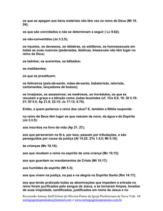 os que se apegam aos bens materiais não têm vez no reino de Deus (Mt 19.
24);
os que são convidados e não se determinam a seguir ( Lc 9.62);
os não-convertidos (Jo 3.3,5);
os injustos, os devassos, os idólatras, os adúlteros, os homossexuais em
todas as suas nuances (pederastas, lésbicas, bissexuais não têm lugar no
reino de Deus;
os ladrões; os avarentos, os bêbados;
os maldizentes;
os que se prostituem;
os feiticeiros (pais-de-santo, mães-de-santo, babalorixás, ialorixás,
cartomantes, lançadores de búzios);
os invejosos, os assassinos; os medrosos, os incrédulos, os que se
recusam a graça e a bênção como Judas Iscariotes (cf. 1Co 6.9, 10; Gl 5.19-
21; Ef 5.5; Ap 21.8; 22.15; Jo 17.12; 6.70).
Então, a quem pertence o reino dos céus? E, também a Bíblia responde:
no reino de Deus têm lugar os que nascem de novo, da água e do Espírito
(Jo 3.3,5);
aos inscritos no livro da vida (Ap 21. 27);
aos que perseveram na fé e, por isso, passam por tribulações, e são
perseguidos por causa da justiça (At 14.22; 2Ts 1.4,5; Mt 5.10);
às crianças (Mc 10.14);
aos que recebem o reino no espírito de uma criança (Mc 10.15);
aos que guardam os mandamentos de Cristo (Mt 19.17);
aos humildes de espírito (Mt 5.3);
aos que vivem na justiça, na paz e na alegria no Espírito Santo (Rm 14.17);
aos que tendo praticado todas as abominações que impedem a entrada no
reino foram purificados pelo sangue de Jesus, e se tornaram limpos, lavados
de suas iniqüidade, santificados, justificados em nome de Jesus e no
Reverendo Antony Steff Gilson de Oliveira Pastor da Igreja Presbiteriana de Nova Vida
teologiagratisparatodos@hotmail.com e www.teologiagratisparatodos.com.br
68
 