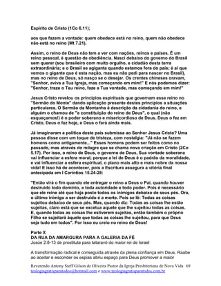 Espírito de Cristo (1Co 6.11);
aos que fazem a vontade: quem obedece está no reino, quem não obedece
não está no reino (Mt 7.21).
Assim, o reino de Deus não tem a ver com nações, reinos e países. É um
reino pessoal, é questão de obediência. Nasci debaixo do governo do Brasil
sem querer (sou brasileiro com muito orgulho, e cidadão desta terra
extraordinária; e o Brasil se agiganta quando estamos fora do país; é aí que
vemos o gigante que é esta nação, mas eu não pedi para nascer no Brasil),
mas no reino de Deus, só nasço se o desejar. Os crentes chineses oravam,
"Senhor, aviva a Tua Igreja, mas começando em mim!" E nós podemos dizer:
"Senhor, traze o Teu reino, faze a Tua vontade, mas começando em mim!"
Jesus Cristo revelou os princípios espirituais que governam esse reino no
"Sermão do Monte" dando aplicação presente destes princípios a situações
particulares. O Sermão da Montanha é descrição da cidadania do reino, e
alguém o chamou de "a constituição do reino de Deus", o qual (não
esqueçamos!) é o poder soberano e misericordioso de Deus. Deus o fez em
Cristo, Deus o faz hoje, e Deus o fará ainda mais.
Já imaginaram a política deste país submissa ao Senhor Jesus Cristo? Uma
pessoa disse com um toque de tristeza, com nostalgia: "Já não se fazem
homens como antigamente..." Esses homens podem ser feitos como no
passado, mas através do milagre que se chama nova criação em Cristo (2Co
5.17). Por isso, o reino de Deus, o governo de Deus, Sua vontade soberana
vai influenciar a esfera moral, porque a lei de Deus é o padrão da moralidade,
e vai influenciar a esfera espiritual, o plano mais alto e mais nobre da nossa
vida! E isso há de acontecer, pois a Escritura assegura a vitória final
antecipada em I Coríntios 15.24-28:
"Então virá o fim quando ele entregar o reino a Deus o Pai, quando houver
destruído todo domínio, e toda autoridade e todo poder. Pois é necessário
que ele reine até que haja posto todos os inimigos debaixo de seus pés. Ora,
o último inimigo a ser destruído é a morte. Pois se lê: Todas as coisas
sujeitou debaixo de seus pés. Mas, quando diz: Todas as coisas lhe estão
sujeitas, claro está que se excetua aquele que lhe sujeitou todas as coisas.
E, quando todas as coisas lhe estiverem sujeitas, então também o próprio
Filho se sujeitará àquele que todas as coisas lhe sujeitou, para que Deus
seja tudo em todos". Por isso eu creio no reino de Deus!
Parte X
DA RUA DA AMARGURA PARA A GALERIA DA FÉ
Josúe 2:8-13 de prostituta para tataravó do maior rei de Israel
A transformação radical é conseguida através da plena confiança em Deus. Raabe
ao aceitar e esconder os espias abriu espaço para Deus promover a maior
Reverendo Antony Steff Gilson de Oliveira Pastor da Igreja Presbiteriana de Nova Vida
teologiagratisparatodos@hotmail.com e www.teologiagratisparatodos.com.br
69
 