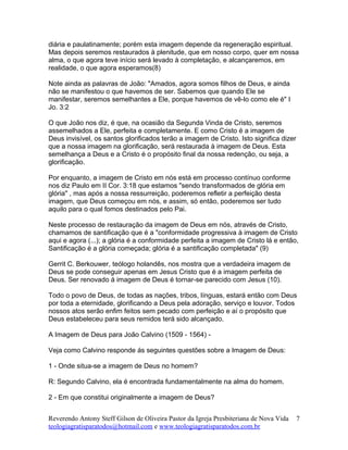 diária e paulatinamente; porém esta imagem depende da regeneração espiritual.
Mas depois seremos restaurados à plenitude, que em nosso corpo, quer em nossa
alma, o que agora teve início será levado à completação, e alcançaremos, em
realidade, o que agora esperamos(8)
Note ainda as palavras de João: "Amados, agora somos filhos de Deus, e ainda
não se manifestou o que havemos de ser. Sabemos que quando Ele se
manifestar, seremos semelhantes a Ele, porque havemos de vê-lo como ele é" I
Jo. 3:2
O que João nos diz, é que, na ocasião da Segunda Vinda de Cristo, seremos
assemelhados a Ele, perfeita e completamente. E como Cristo é a imagem de
Deus invisível, os santos glorificados terão a imagem de Cristo. Isto significa dizer
que a nossa imagem na glorificação, será restaurada à imagem de Deus. Esta
semelhança a Deus e a Cristo é o propósito final da nossa redenção, ou seja, a
glorificação.
Por enquanto, a imagem de Cristo em nós está em processo contínuo conforme
nos diz Paulo em II Cor. 3:18 que estamos "sendo transformados de glória em
glória" , mas após a nossa ressurreição, poderemos refletir a perfeição desta
imagem, que Deus começou em nós, e assim, só então, poderemos ser tudo
aquilo para o qual fomos destinados pelo Pai.
Neste processo de restauração da imagem de Deus em nós, através de Cristo,
chamamos de santificação que é a "conformidade progressiva à imagem de Cristo
aqui e agora (...); a glória é a conformidade perfeita a imagem de Cristo lá e então,
Santificação é a glória começada; glória é a santificação completada" (9)
Gerrit C. Berkouwer, teólogo holandês, nos mostra que a verdadeira imagem de
Deus se pode conseguir apenas em Jesus Cristo que é a imagem perfeita de
Deus. Ser renovado á imagem de Deus é tornar-se parecido com Jesus (10).
Todo o povo de Deus, de todas as nações, tribos, línguas, estará então com Deus
por toda a eternidade, glorificando a Deus pela adoração, serviço e louvor. Todos
nossos atos serão enfim feitos sem pecado com perfeição e aí o propósito que
Deus estabeleceu para seus remidos terá sido alcançado.
A Imagem de Deus para João Calvino (1509 - 1564) -
Veja como Calvino responde ás seguintes questões sobre a Imagem de Deus:
1 - Onde situa-se a imagem de Deus no homem?
R: Segundo Calvino, ela é encontrada fundamentalmente na alma do homem.
2 - Em que constitui originalmente a imagem de Deus?
Reverendo Antony Steff Gilson de Oliveira Pastor da Igreja Presbiteriana de Nova Vida
teologiagratisparatodos@hotmail.com e www.teologiagratisparatodos.com.br
7
 