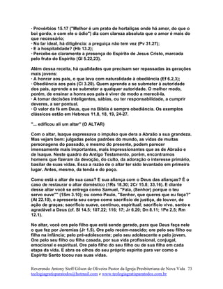 · Provérbios 15.17 ("Melhor é um prato de hortaliças onde há amor, do que o
boi gordo, e com ele o ódio") diz com clareza absoluta que o amor é mais do
que necessário;
· No lar ideal, há diligência: a preguiça não tem vez (Pv 31.27);
· E a hospitalidade? (Hb 13.2);
· Percebe-se claramente a presença do Espírito de Jesus Cristo, marcada
pelo fruto do Espírito (Gl 5.22,23).
Além dessa receita, há qualidades que precisam ser repassadas às gerações
mais jovens:
· A honrar aos pais, o que leva com naturalidade à obediência (Ef 6.2,3);
· Obediência aos pais (Cl 3.20). Quem aprende a se submeter à autoridade
dos pais, aprende a se submeter a qualquer autoridade. O melhor modo,
porém, de ensinar a honra aos pais é viver de modo a merecê-la.
· A tomar decisões inteligentes, sábias, ou ter responsabilidade, a cumprir
deveres, a ser pontual.
· O valor da fé em Deus, que na Bíblia é sempre obediência. Os exemplos
clássicos estão em Hebreus 11.8, 18, 19, 24-27.
"... edificou ali um altar" (O ALTAR)
Com o altar, Isaque expressava o impulso que dera a Abraão a sua grandeza.
Mas vejam bem: julgadas pelos padrões do mundo, as vidas de muitas
personagens do passado, e mesmo do presente, podem parecer
imensamente mais importantes, mais impressionantes que as de Abraão e
de Isaque. Neste quadro do Antigo Testamento, porém, encontramos
homens que fizeram da devoção, do culto, da adoração o interesse primário,
basilar de suas vidas. Essa a razão de o altar ter sido levantado em primeiro
lugar. Antes, mesmo, da tenda e do poço.
Como está o altar de sua casa? E sua aliança com o Deus das alianças? É o
caso de restaurar o altar doméstico (1Rs 18.30; 2Cr 15.8; 33.16). E diante
desse altar você se entrega como Samuel, "Fala, (Senhor) porque o teu
servo ouve"" (1Sm 3.10); ou como Paulo, "Senhor, que queres que eu faça?"
(At 22.10), e apresenta seu corpo como sacrifício de justiça, de louvor, de
ação de graças; sacrifício suave, contínuo, espiritual; sacrifício vivo, santo e
agradável a Deus (cf. Sl 14.5; 107.22; 116; 17; Jr 6.20; Dn 8.11; 1Pe 2.5; Rm
12.1).
No altar, você ora pelo filho que está sendo gerado, para que Deus faça nele
o que fez por Jeremias (Jr 1.5). Ore pelo recém-nascido; ore pelo seu filho ou
filha na infância; pelo pré-adolescente; pelo seu adolescente e pelo jovem.
Ore pelo seu filho ou filha casada, por sua vida profissional, conjugal,
emocional e espiritual. Ore pelo filho do seu filho ou de sua filha em cada
etapa da vida. E abra os olhos do seu próprio espírito para ver como o
Espírito Santo tocou nas suas vidas.
Reverendo Antony Steff Gilson de Oliveira Pastor da Igreja Presbiteriana de Nova Vida
teologiagratisparatodos@hotmail.com e www.teologiagratisparatodos.com.br
73
 