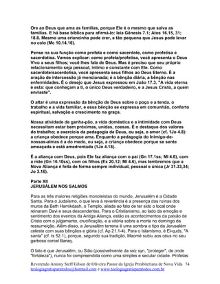 Ore ao Deus que ama as famílias, porque Ele é o mesmo que salva as
famílias. E há base bíblica para afirmá-lo: leia Gênesis 7.1; Atos 16.15, 31;
18.8. Mesmo uma criancinha pode crer, e tão pequena que Jesus pode levar
no colo (Mc 10.14,16).
Pense na sua função como profeta e como sacerdote, como profetisa e
sacerdotisa. Vamos explicar: como profeta/profetisa, você apresenta o Deus
Vivo a seus filhos; você lhes fala de Deus. Mas é preciso que seu próprio
relacionamento seja pessoal, íntimo e constante com Ele. Como
sacerdote/sacerdotisa, você apresenta seus filhos ao Deus Eterno. É a
oração de intercessão já mencionada; é a bênção diária, a bênção nas
enfermidades. É o desejo que Jesus expressou em João 17.3, "A vida eterna
é esta: que conheçam a ti, o único Deus verdadeiro, e a Jesus Cristo, a quem
enviaste".
O altar é uma expressão da bênção de Deus sobre o poço e a tenda, o
trabalho e a vida familiar, e essa bênção se expressa em comunhão, conforto
espiritual, salvação e crescimento na graça.
Nossa atividade de ganha-pão, a vida doméstica e a intimidade com Deus
necessitam estar bem próximas, unidas, coesas. É o destaque dos valores
do trabalho; o exercício da pedagogia de Deus, ou seja, o amor (cf. 1Jo 4.8):
a criança obedece porque ama. Enquanto a pedagogia do Inimigo-de-
nossas-almas é a do medo, ou seja, a criança obedece porque se sente
ameaçada e está amedrontada (1Jo 4.18).
É a aliança com Deus, pois Ele faz aliança com o pai (Gn 17.1ss; Ml 4.6), com
a mãe (Gn 16.10ss), com os filhos (Ex 20.12; Ml 4.6), mas lembremos que a
Nova Aliança é feita de forma sempre individual, pessoal e única (Jr 31.33,34;
Jo 3.16).
Parte XII
JERUSÁLEM NOS SALMOS
Para as três maiores religiões monoteistas do mundo, Jerusalém é a Cidade
Santa. Para o Judaísmo, o que leva à reverência é a presença das ruínas dos
muros da Beth Hamikdash, o Templo, aliada ao fato de ter sido o local onde
reinaram Davi e seus descendentes. Para o Cristianismo, ao lado da emoção e
sentimento dos eventos da Antiga Aliança, estão os acontecimentos da paixão de
Cristo com o julgamento, crucificação, e a vitória sobre a morte no domingo da
ressurreição. Além disso, a Jerusalém terrena é uma sombra e tipo da Jerusalém
celeste com suas bênçãos e glória (cf. Ap 21.1-4). Para o Islamismo, é El-quds, "A
santa" (cf. Is 52.1), porque, segundo sua tradição, Maomé subiu aos céus no seu
garboso corcel Baraq.
O fato é que Jerusalém, ou Sião (possivelmente da raiz syn, "proteger", de onde
"fortaleza"), nunca foi compreendida como uma simples e secular cidade. Profetas
Reverendo Antony Steff Gilson de Oliveira Pastor da Igreja Presbiteriana de Nova Vida
teologiagratisparatodos@hotmail.com e www.teologiagratisparatodos.com.br
74
 