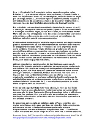 fora. (...) No século II a.C. um estado judaico expandiu-se sobre toda a
Palestina, (...) que tornou-se religiosa e nacionalmente, a Grande Judéia, e
esse fato imprimiu sua marca no caráter religioso, cultural e étnico na nação
por um longo período. (...)houve um vigosoro desenvolvimento religioso e
um fortalecimento do judaísmo nas nações da Diáspora”. Importantísmos,
vários do rolos de Qumrã refletem claramente este desenvolvimento.
Por outro lado, outros rolos datam do início da dominação romana (63.a.C.),
a destruição da segunda comunidade judaica, quando outros acontecimento
e mudanças abalaram a nação judaica. Nesse caso, os manuscritos do Mar
Morto são uma rica e inesperada fonte de novos conhecimentos sobre esses
dois períodos, onde encontra-se acontecimentos e personalidades do
judaísmo palestino que até então desconhecidos.
Extremamente relevantes para a história do pensamento e da espiritualidade
judaica, os manuscritos do Mar Morto oferecem ao estudioso tanto leituras
de excepcional interesse para a reconstrução do texto original da Bíblia
como também a história da religião bíblica será grandemente afetada e
desmistificada. Afinal, os manuscritos colocam os estudiosos em melhor
posição para, por exemplo, comparar os salmos do Saltério canônico com o
conjunto de hinos helenísticos posteriores encontrados em Qumrã ou ainda
poder melhor estudar das leis da escravatura na Paletina sob o domínio
Persa, com base nos papiros de Samaria.
Além de importantes, os manuscritos do Mar Morto causaram grande
impacto. Um impacto que tanto se estendeu para uma forçosa mudança de
mentalidade com relação as seitas judaicas do período intertestamentário.
Ou seja, a partir dos rolos de Qumrã passou-se a entender mais e melhor
sobre, por exemplo, os essênios, fariseus e saduceus. Por outro lado, o
impacto dos rolos também foi sentido no que se refere a visão do
movimento apocalíptco e o seu lugar na história dos últimos tempos da
religião bíblica, pois até então considerado um fenômeno tardio e de vida
curta no judaísmo (entre o séc II e I), o apocalipcismo passou a ser aceito
como surgido a partir do século IV a.C.
Como se terá a oportunidade de ler mais adiante, os rolos do Mar Morto
também foram, e ainda são, também muito importantes para uma melhor
compreensão do Novo Testamento. Nunca deixando de lado a prudência nas
comparações, pode-se dizer que muitas são as semelhanças nas crenças,
instituições comunitárias, vocabulário e formas literárias dos qumramitas e
dos cristãos primitivos.
Se pegarmos, por exemplo, os apóstolos João e Paulo, encontrar-se-á
muitas semelhanças entre seus escritos e os rolos. Em João encontramos,
entre outros pontos, o dualismo-luz-trevas que também aparece
frequentemente nos textos de Qumrã. Enquanto em João 12:35-36 lemos
“Jesus lhes disse: Por pouco tempo a luz está entre vós. Caminhai enquanto
Reverendo Antony Steff Gilson de Oliveira Pastor da Igreja Presbiteriana de Nova Vida
teologiagratisparatodos@hotmail.com e www.teologiagratisparatodos.com.br
87
 