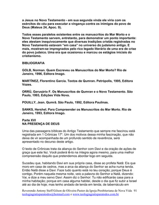 a Jesus no Novo Testamento - em sua segunda vinda ele viria com os
exércitos do céu para executar a vingança contra os inimigos do povo de
Deus (Mateus 24, Apoc. 9).
Todos esses paralelos existentes entre os manuscritos do Mar Morto e o
Novo Testamento servem, entretanto, para demonstrar um ponto importante:
eles atestam inequivocamente que diversas tradições cristãs registradas no
Novo Testamento estavam “em casa” no universo do judaísmo antigo. E
mais, mostram-se impregnados pelo rico legado literário de uma era de crise
do povo judaico. Uma era que ocasionou e marcou os estágios iniciais do
cristianismo.
BIBLIOGRAFIA
GOLB, Norman. Quem Escreveu os Manuscritos do Mar Morto? Rio de
Janeiro, 1996, Editora Imago.
MARTÍNEZ, Florentino García. Textos de Qumran. Petrópolis, 1995, Editora
Vozes.
ORRÚ, Gerusário F. Os Manuscritos de Qumran e o Novo Testamento. São
Paulo, 1993, Edições Vida Nova.
POUILLY, Jean. Qumrâ. São Paulo, 1992, Editora Paulinas.
SANKS, Hershel. Para Compreender os Manuscritos do Mar Morto. Rio de
Janeiro, 1993, Editora Imago.
Parte XVI
NA PRESENÇA DE DEUS
Uma das passagens bíblicas do Antigo Testamento que sempre me fascinou está
registrada em 1 Crônicas 17*. Um dos motivos dessa minha fascinação, que não
deixa de vir acompanhada de um profundo sentido de reverência, será
apresentado no decurso deste artigo.
O texto de Crônicas trata da aliança do Senhor com Davi e da oração de ações de
graça que este fez. Você poderá lê-lo na íntegra agora mesmo, para uma melhor
compreensão daquilo que pretendemos abordar logo em seguida.
Sucedeu que, habitando Davi em sua própria casa, disse ao profeta Natã: Eis que
moro em casa de cedros, mas a arca da aliança do Senhor se acha numa tenda.
Então Natã disse a Davi: Faze tudo quanto está no teu coração; porque Deus é
contigo. Porém naquela mesma noite, veio a palavra do Senhor a Natã, dizendo:
Vai, e dize a meu servo Davi: Assim diz o Senhor: Tu não edificarás casa para a
minha habitação; porque em casa alguma habitei, desde o dia que fiz subir a Israel
até ao dia de hoje; mas tenho andado de tenda em tenda, de tabernáculo em
Reverendo Antony Steff Gilson de Oliveira Pastor da Igreja Presbiteriana de Nova Vida
teologiagratisparatodos@hotmail.com e www.teologiagratisparatodos.com.br
91
 