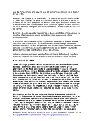 que diz: "Então entrou o rei Davi na casa do Senhor, ficou perante ele, e disse..."
(1º Cr 17.16).
Observe a expressão: "ficou perante ele". Ela é tão fundamental e imprescindível
no relato bíblico que eu me atrevo a dizer que a oração, a adoração, o louvor, ou
qualquer atitude cristã que possa ser definida como digna do agrado de Deus não
subsiste quando não se compreende o que realmente significa estar na presença
de Deus. Antes de começar a abrir a boca para falar, Davi se colocou na presença
do Senhor.
Defendo a tese de que estar na presença de Deus, com toda a implicação que ela
significa, é tão importante quanto a oração em si ou qualquer ato cúltico
propriamente dito.
A expressão hebraica hfwoh:y y^en:pIl (perante o Senhor) que aparece apenas
uma única vez na oração de Davi, ocorre muitas vezes no Antigo Testamento.
Somente no livro de Levítico a expressão, com seus sinônimos correlatos, aparece
cerca de sessenta vezes. Sua única ocorrência na oração de Davi é suficiente
para determinar todo o conteúdo da oração do salmista.
Antes de tratarmos acerca do que significa estar diante do Senhor, é importante
tentarmos compreender primeiramente em que consiste a presença de Deus.
A PRESENÇA DE DEUS
Tanto no Antigo quanto no Novo Testamento há pelo menos três sentidos
básicos e essenciais onde os substantivos hebraico {yinfP e grego
pro/swpon (rosto, face, semblante) e as preposições y^en:pIl e e)nw/pion
(perante, diante de, em face de) são, respectivamente, utilizados para indicar
a presença de Deus na Bíblia. Em primeiro lugar, temos a presença geral e
inescapável de Deus, como aquela que é descrita no Salmo 139.7-12: Para
onde me ausentarei do teu Espírito? para onde fugirei da tua face? Se subo
aos céus lá estás; se faço a minha cama no mais profundo abismo, lá estás
também; se tomo as asas da alvorada e me detenho nos confins dos mares:
ainda lá me haverá de guiar a tua mão e a tua destra me susterá. Se eu digo:
As trevas, com efeito, me encobrirão, e a luz ao redor de mim se fará noite,
até as próprias trevas não te serão escuras: as trevas e a luz são a mesma
cousa.
Um segundo sentido é o que podemos chamar de presença celestial de
Deus. Em Eclesiastes 5.2 lemos: Não te precipites com a tua boca, nem o teu
coração se apresse a pronunciar palavra alguma diante de Deus; porque
Deus está nos céus, e tu, na terra; portanto, sejam poucas as tuas palavras.
"Céus" aqui é o lugar da habitação de Deus, às vezes denominado "alturas",
"alturas dos céus" ou "céus dos céus" (Sl 113.5; Jó 22.12; 1 Rs 8.27). É, de
certa forma, o lugar onde habita a glória de Deus. Digo "de certa forma"
porque o termo "alturas", por exemplo, não é designativo de lugar, pois
Reverendo Antony Steff Gilson de Oliveira Pastor da Igreja Presbiteriana de Nova Vida
teologiagratisparatodos@hotmail.com e www.teologiagratisparatodos.com.br
93
 