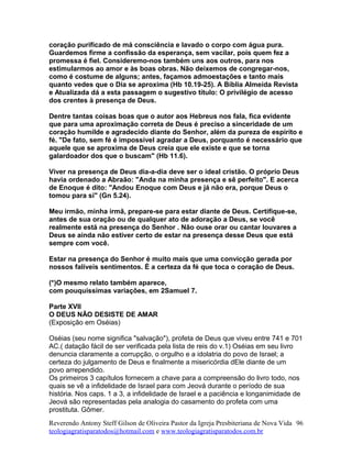 coração purificado de má consciência e lavado o corpo com água pura.
Guardemos firme a confissão da esperança, sem vacilar, pois quem fez a
promessa é fiel. Consideremo-nos também uns aos outros, para nos
estimularmos ao amor e às boas obras. Não deixemos de congregar-nos,
como é costume de alguns; antes, façamos admoestações e tanto mais
quanto vedes que o Dia se aproxima (Hb 10.19-25). A Bíblia Almeida Revista
e Atualizada dá a esta passagem o sugestivo título: O privilégio de acesso
dos crentes à presença de Deus.
Dentre tantas coisas boas que o autor aos Hebreus nos fala, fica evidente
que para uma aproximação correta de Deus é preciso a sinceridade de um
coração humilde e agradecido diante do Senhor, além da pureza de espírito e
fé. "De fato, sem fé é impossível agradar a Deus, porquanto é necessário que
aquele que se aproxima de Deus creia que ele existe e que se torna
galardoador dos que o buscam" (Hb 11.6).
Viver na presença de Deus dia-a-dia deve ser o ideal cristão. O próprio Deus
havia ordenado a Abraão: "Anda na minha presença e sê perfeito". E acerca
de Enoque é dito: "Andou Enoque com Deus e já não era, porque Deus o
tomou para si" (Gn 5.24).
Meu irmão, minha irmã, prepare-se para estar diante de Deus. Certifique-se,
antes de sua oração ou de qualquer ato de adoração a Deus, se você
realmente está na presença do Senhor . Não ouse orar ou cantar louvares a
Deus se ainda não estiver certo de estar na presença desse Deus que está
sempre com você.
Estar na presença do Senhor é muito mais que uma convicção gerada por
nossos falíveis sentimentos. É a certeza da fé que toca o coração de Deus.
(*)O mesmo relato também aparece,
com pouquíssimas variações, em 2Samuel 7.
Parte XVII
O DEUS NÃO DESISTE DE AMAR
(Exposição em Oséias)
Oséias (seu nome significa "salvação"), profeta de Deus que viveu entre 741 e 701
AC.( datação fácil de ser verificada pela lista de reis do v.1) Oséias em seu livro
denuncia claramente a corrupção, o orgulho e a idolatria do povo de Israel; a
certeza do julgamento de Deus e finalmente a misericórdia dEle diante de um
povo arrependido.
Os primeiros 3 capítulos fornecem a chave para a compreensão do livro todo, nos
quais se vê a infidelidade de Israel para com Jeová durante o período de sua
história. Nos caps. 1 a 3, a infidelidade de Israel e a paciência e longanimidade de
Jeová são representadas pela analogia do casamento do profeta com uma
prostituta. Gômer.
Reverendo Antony Steff Gilson de Oliveira Pastor da Igreja Presbiteriana de Nova Vida
teologiagratisparatodos@hotmail.com e www.teologiagratisparatodos.com.br
96
 