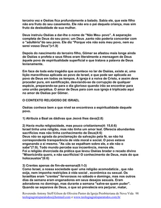 terceira vez e Oséias fica profundamente a balado. Sabia ele, que este filho
não era fruto do seu casamento. Ele não era o pai daquela criança, mas sim
fruto da deslealdade de sua mulher.
Deus instruiu Oséias a dar-lhe o nome de "Não Meu- povo". A separação
completa de Deus do seu povo; um Deus ,santo não poderia concordar com
o "adultério"do seu povo. Ele diz "Porque vós não sois meu povo, nem eu
serei vosso Deus"(v1.9)
Depois do nascimento do terceiro filho, Gômer se afastou mais longe ainda
de Oséias o profeta e seus filhos eram literalmente a mensagem de Deus
àquele povo de espiritualidade superficial e que tratava a palavra de Deus
levianamente.
Em face de toda esta tragédia que acontece no lar de Oséias, existe ai, uma
lição maravilhosa aplicada ao povo de Israel, e que pode ser aplicada ao
povo de Deus em todos os tempos. A igreja é a noiva de Cristo, e assim deve
proceder pura, em santificação, desviando-se da corrupção de qualquer
espécie, preparando-se para o dia glorioso quando irão se encontrar para
uma união perpétua. O amor de Deus para com sua igreja é triplicado aqui
no amor de Oséias por Gômer.
O CONTEXTO RELIGIOSO DE ISRAEL
Oséias conhece bem a que nível se encontrava a espiritualidade daquele
povo.
1) Atribuía a Baal as dádivas que Jeová lhes dava(2.8)
2) Havia muita religiosidade, mas pouco cristianismo(4: 15,6:6)
Israel tinha uma religião, mas não tinha um amor leal. Oferecia abundantes
sacrifícios mas não tinha conhecimento de Deus(4:6)
Deus não se agrada da proclamação da salvação pela fé, se não há
correspondente transparência de vida moral e social. O povo estava
enganando a si mesmo. "As cãs se espalham sobre ele, e ele não o
sabe"(7:9). Todo mundo percebe sua incoerência, menos ele.
Foi a religião divorciada da prática que levou Oséias bradar o recado divino
"Misericórdia quero, e não sacrifícios! O conhecimento de Deus, mais do que
holocaustos"(6:6)
3) Crentes apenas de fim-de-semana(8:1-3)
Como Israel, a nossa sociedade quer uma religião acomodatícia , que não
exija, nem imponha restrições à vida social , econômica ou sexual. Os
Israelitas eram "crentes" fervorosos no sábado e domingo, mas nos outros
dias da semana eram enganadores em seus desejos sexuais. Eram
adoradores no domingo, mas durante a semana "salve-se quem puder".
Quando se separava de Deus, o que só prevalecia era perjurar, matar,
Reverendo Antony Steff Gilson de Oliveira Pastor da Igreja Presbiteriana de Nova Vida
teologiagratisparatodos@hotmail.com e www.teologiagratisparatodos.com.br
98
 