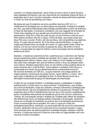 contrário: no modelo adocianista, Jesus Cristo se tornou divino a partir de baixo,
pela inabitação do Espírito e por seu crescimento em santidade própria de Deus. A
explicação aqui é que o humano ascendeu, através de desenvolvimento espiritual
e moral, ao nível da semelhança com Deus.
Na época em que Constantino se tornou pontifex maximus (321 d.C.), o
cristianismo foi ameaçado por um sério ataque da esquerda. O ataque foi dirigido
por Ário, que estava influenciado pelos teólogos adocianistas Luciano de Antioquia
e Paulo de Samósata. O arianismo, entretanto, era uma negação da divindade de
Cristo mais complexa do que aquela que encontramos no ebionismo ou no
adocianismo. Para Ário, Cristo era mais do que um ser humano e mais do que o
Filho adotivo de Deus. Ele era o Logos, o Filho de Deus, que existia antes que
Deus Pai criou o mundo. Porém, ele não era Deus, não compartilhava da essência
divina. O Logos não era eterno. No início havia unicamente Deus, o Logos foi
criado para assistir Deus na criação do mundo. O Logos podia mudar, entrar na
história, unir-se com carne humana na pessoa de Jesus, até sofrer e morrer.
Assim, a encarnação do Logos foi inferior a uma encarnação real da verdadeira
essência de Deus.
Atanásio, o impetuoso oponente de Ário, sustentava que o arianismo era heresia
porque questionava toda a realidade da salvação. Se o Logos, como redentor, é
ontologicamente inferior a Deus, como uma criatura o é em relação ao Criador,
não pode haver salvação real, pois tal sistema coloca o ônus da salvação sobre
uma criatura. Atanásio perguntava como um ser inferior a Deus poderia elevar os
seres humanos até o nível de Deus. Como poderia o mediador entre Deus e a
humanidade ser menos do que plenamente divino e plenamente humano?
No Concílio de Nicéia, em 325 d.C., os pais inseriram uma antiga palavra de
origem gnóstica, homoousios (do grego homos, “igual, idêntico”, e ousia, “ser”),
para expor a deficiência da cristologia de Ário. O Credo Niceno tornou-se a
afirmação fundamental da igreja na interpretação da encarnação.
A partir de sua conexão trinitária, a cristologia passou a estabelecer a relação
existente entre o Cristo divino e o Jesus humano. O apolinarismo, que recebeu
seu nome de Apolinário, bispo de Laodicéia, começou afirmando a cristologia alta
do Credo Niceno. Ele era completamente ortodoxo na doutrina da Trindade. Ele
sustentava que o Filho é distintamente outro do que o Pai (contra o sabelianismo),
porém compartilha eternamente da substância una do Pai (contra o arianismo).
Todavia, ter uma posição correta a respeito da Trindade pelo critério da ortodoxia
não determinava como um teólogo poderia interpretar a encarnação. Apolinário
moveu-se na direção do docetismo ao ensinar que a humanidade assumida por
Cristo na encarnação era incompleta. Por certo o Logos em Cristo era
verdadeiramente Deus; entretanto, na encarnação ele não se tornou inteiramente
humano. Apolinário cria que uma união genuína só é possível quando o Logos,
como princípio ativo de autoconsciência e autodeterminação, substitui o espírito
humano. A união que havia em Cristo era uma união do Logos perfeito com uma
natureza humana incompleta.
Reverendo Gilson de Oliveira Pastor da Igreja Presbiteriana de Nova Vida 10
 