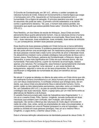 O Concílio de Constantinopla, em 381 d.C., afirmou o caráter completo da
natureza humana de Cristo. Estava em funcionamento a mesma lógica que exigia
o homoousios com o Pai, requerendo um homoousios comparável com a
humanidade. Era a lógica da salvação. O princípio operativo era este: o que não
foi assumido não pode ser salvo. O primeiro concílio eclesiástico a se decidir
contra o apolinarismo declarou: “Se, pois, o homem todo estava perdido, era
necessário que aquilo que estava perdido fosse salvo.” (Concílio de Roma, 374-
376 d.C.).
Para Nestório, um dos líderes da escola de Antioquia, Jesus Cristo era tanto
plenamente Deus quanto plenamente homem, mas as naturezas divina e humana
devem manter-se distintas e não reduzidas na encarnação. Deve haver dois de
tudo – duas naturezas, duas substâncias, duas vontades, duas séries de atributos
– e, por consequência, também duas pessoas (prosopa).
Essa doutrina de duas pessoas juntadas em Cristo tornou-se a marca definidora
do nestorianismo como heresia. O problema essencial do nestorianismo é simples:
ele não podia afirmar uma encarnação real. Os nestorianos propunham uma união
de duas pessoas vivendo lado a lado numa comunhão de amor e liberdade moral.
Os alexandrinos insistiam numa unidade ontológica mais profunda de Deus com o
homem Jesus. Para Eutíquio, patriarca de Constantinopla, e Dióscoro, bispo de
Alexandria, a coisa mais significativa em Cristo era sua natureza divina, não sua
humanidade. Para esta doutrina, a partir do momento da encarnação, restava
apenas uma natureza. Por conseguinte, essa heresia é apropriadamente chamada
de monofisismo, que significa “uma natureza”, e, por vezes também de
eutiquianismo, segundo o nome de um de seus proponentes. Os monofisitas
sacrificavam a integridade da humanidade de Jesus em benefício de sua
divindade.
No século V a igreja se debateu no dilema de optar entre um Cristo divino que não
era realmente humano (monofisismo) e um Jesus humano que não era realmente
uno com Deus (nestorianismo). A confissão ortodoxa que emergia seria, daí em
diante, que Jesus Cristo era plenamente Deus e plenamente humano. Como,
porém, estão os dois relacionados permaneceu, para eles, como um mistério. Por
fim, em Calcedônia (451 d.C.), os pais do concílio formularam o dogma
cristológico das duas naturezas. Assim, a igreja optou por um meio termo entre as
alternativas de Nestório e de Eutíquio.
O veredito final pronunciado pelo credo de Calcedônia reza (fragmentado): “(...)
Um só e o mesmo Cristo, Filho, Senhor, Unigênito, tornado conhecido em duas
naturezas (que existem) sem confusão, sem mutação, sem divisão, sem
separação; não sendo a diferença das naturezas de modo algum removida em
razão da união, mas, antes, sendo as propriedades de cada uma preservadas, e
concorrendo (ambas) em uma só Pessoa (prosopon) e uma só hypostasis – não
partida ou dividida em duas pessoas (prosopa), mas um só e mesmo Filho e
Unigênito, o Logos divino, o Senhor Jesus Cristo... (...)”
Esta é a famosa definição calcedonense da identidade pessoal de Jesus Cristo. O
Reverendo Gilson de Oliveira Pastor da Igreja Presbiteriana de Nova Vida 11
 