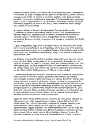 propósito principal do credo era afirmar uma encarnação verdadeira, não explicar
seu mistério. As duas naturezas, embora permanecendo distintas, foram unidas na
pessoa una de Cristo. No entanto, o credo não explicou como duas naturezas
completas puderam ser unidas numa só pessoa. Pode-se concluir com segurança
que o concílio conseguiu cumprir, por certo tempo, uma cerca protetora em torno
do mistério da pessoa de Jesus Cristo. Ele, o credo, certamente deixou espaço
para ulterior desenvolvimento.
Agora somos levados do credo de Calcedônia à Formula de Concórdia.
Consideremos o ataque contundente de Paul Althaus: “Não se pode separar a
natureza da pessoa. A personalidade humana é um constituinte essencial da
natureza humana. Por consequência, a ‘anhypostasia’ abole a verdadeira
humanidade de Jesus, seu ego humano que cria e orava, a verdade do fato de ele
ser tentado.
O que a anhypostasia nega é que a natureza humana de Jesus existia ou existe
por si mesma fora da Palavra, e a enhypostasia afirma que Jesus tinha existência
pessoal, porém unicamente em e através da Palavra. A humanidade não é abolida
ou mutilada, mas sim elevada e realizada em união com a pessoa, a hypostasis,
da Palavra de Deus.
No Ocidente praticamente não houve qualquer desenvolvimento digno de nota ao
longo da Idade Média, com exceção de um ressurgimento do adocianismo na
Espanha do século VIII. Nesta concepção, Jesus, em sua humanidade, era o Filho
adotivo pela graça de Deus (adoptivus homo). Esse ensinamento foi condenado
em vários sínodos como reavivamento da impiedade nestoriana que dividia Cristo
em dois filhos, o Filho de Deus eterno e o Filho do homem adotivo.
O problema cristológico foi levantado mais uma vez nas acaloradas controvérsias
entre luteranos e calvinistas sobre a doutrina da comunicação de atributos
(communicatio idiomatum). Lutero ensinava que, na Ceia do Senhor, o Cristo todo
estava realmente presente, inclusive sua natureza humana, e, por conseguinte,
também seu corpo e sangue. Zwínglio respondeu com sua teoria da alloeosis, que
explica o discurso da fé acerca da presença real como uma figura de linguagem.
Zwínglio disse que o Cristo humano não pode estar realmente presente na Ceia
do Senhor, visto que é finito. Já Lutero ensinou a ubiqüidade ou onipresença, que
é, essencialmente, um atributo da natureza divina, mas que é comunicada à
natureza humana por causa da união encarnacional.
Depois de algum tempo, sistematizou-se a doutrina da permuta dos atributos em
três gêneros, que, criam os pais luteranos, tinham o apoio da Escritura. Em
primeiro lugar, há o gênero “idiomático”: qualidade de qualquer das naturezas
podem ser atribuídas à pessoa toda. Em segundo lugar, há o gênero
“apotelesmático”: ações da pessoa una podem ser atribuídas a uma ou outra das
duas naturezas. Em terceiro lugar, há o gênero “majestático”: qualidades divinas,
tais como onipotência e onipresença, são atribuídas à natureza humana. Os
luteranos desejavam acentuar a unidade da pessoa divino-humana, correndo o
Reverendo Gilson de Oliveira Pastor da Igreja Presbiteriana de Nova Vida 12
 