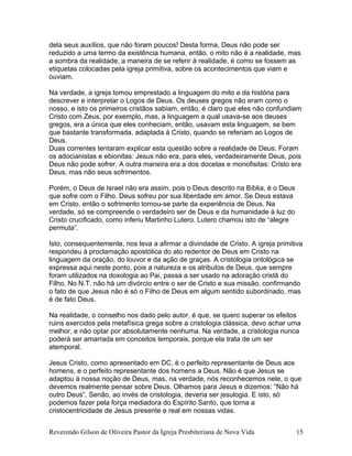 dela seus auxílios, que não foram poucos! Desta forma, Deus não pode ser
reduzido a uma termo da existência humana, então, o mito não é a realidade, mas
a sombra da realidade, a maneira de se referir à realidade, é como se fossem as
etiquetas colocadas pela igreja primitiva, sobre os acontecimentos que viam e
ouviam.
Na verdade, a igreja tomou emprestado a linguagem do mito e da história para
descrever e interpretar o Logos de Deus. Os deuses gregos não eram como o
nosso, e isto os primeiros cristãos sabiam, então, é claro que eles não confundiam
Cristo com Zeus, por exemplo, mas, a linguagem a qual usava-se aos deuses
gregos, era a única que eles conheciam, então, usavam esta linguagem, se bem
que bastante transformada, adaptada à Cristo, quando se referiam ao Logos de
Deus.
Duas correntes tentaram explicar esta questão sobre a realidade de Deus. Foram
os adocianistas e ebionitas: Jesus não era, para eles, verdadeiramente Deus, pois
Deus não pode sofrer. A outra maneira era a dos docetas e monofisitas: Cristo era
Deus, mas não seus sofrimentos.
Porém, o Deus de Israel não era assim, pois o Deus descrito na Bíblia, é o Deus
que sofre com o Filho. Deus sofreu por sua liberdade em amor. Se Deus estava
em Cristo, então o sofrimento tornou-se parte da experiência de Deus. Na
verdade, só se compreende o verdadeiro ser de Deus e da humanidade à luz do
Cristo crucificado, como inferiu Martinho Lutero. Lutero chamou isto de “alegre
permuta”.
Isto, consequentemente, nos leva a afirmar a divindade de Cristo. A igreja primitiva
respondeu à proclamação apostólica do ato redentor de Deus em Cristo na
linguagem da oração, do louvor e da ação de graças. A cristologia ontológica se
expressa aqui neste ponto, pois a natureza e os atributos de Deus, que sempre
foram utilizados na doxologia ao Pai, passa a ser usado na adoração cristã do
Filho. No N.T. não há um divórcio entre o ser de Cristo e sua missão, confirmando
o fato de que Jesus não é só o Filho de Deus em algum sentido subordinado, mas
é de fato Deus.
Na realidade, o conselho nos dado pelo autor, é que, se quero superar os efeitos
ruins exercidos pela metafísica grega sobre a cristologia clássica, devo achar uma
melhor, e não optar por absolutamente nenhuma. Na verdade, a cristologia nunca
poderá ser amarrada em conceitos temporais, porque ela trata de um ser
atemporal.
Jesus Cristo, como apresentado em DC, é o perfeito representante de Deus aos
homens, e o perfeito representante dos homens a Deus. Não é que Jesus se
adaptou à nossa noção de Deus, mas, na verdade, nós reconhecemos nele, o que
devemos realmente pensar sobre Deus. Olhamos para Jesus e dizemos: “Não há
outro Deus”. Senão, ao invés de cristologia, deveria ser jesulogia. E isto, só
podemos fazer pela força mediadora do Espírito Santo, que torna a
cristocentricidade de Jesus presente e real em nossas vidas.
Reverendo Gilson de Oliveira Pastor da Igreja Presbiteriana de Nova Vida 15
 