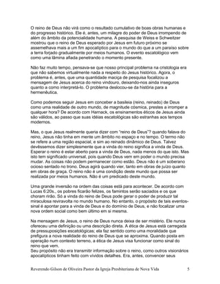 O reino de Deus não virá como o resultado cumulativo de boas obras humanas e
do progresso histórico. Ele é, antes, um milagre do poder de Deus irrompendo de
além do âmbito da potencialidade humana. A pesquisa de Weiss e Schweitzer
mostrou que o reino de Deus esperado por Jesus em futuro próximo se
assemelhava mais a um fim apocalíptico para o mundo do que a um paraíso sobre
a terra forjado gradualmente por meios humanos. O evento escatológico vem
como uma lâmina afiada penetrando o momento presente.
Não faz muito tempo, pensava-se que nosso principal problema na cristologia era
que não sabemos virtualmente nada a respeito do Jesus histórico. Agora, o
problema é, antes, que uma quantidade maciça de pesquisa focalizou a
mensagem de Jesus acerca do reino vindouro, deixando-nos ainda inseguros
quanto a como interpretá-lo. O problema deslocou-se da história para a
hermenêutica.
Como podemos seguir Jesus em conceber a basileia (reino, reinado) de Deus
como uma realidade de outro mundo, de magnitude cósmica, prestes a irromper a
qualquer hora? De acordo com Harnack, os ensinamentos éticos de Jesus ainda
são válidos, ao passo que suas idéias escatológicas são estranhas aos tempos
modernos.
Mas, o que Jesus realmente queria dizer com “reino de Deus”? quando falava do
reino, Jesus não tinha em mente um âmbito no espaço e no tempo. O termo não
se refere a uma região espacial, e sim ao reinado dinâmico de Deus. Talvez
devêssemos dizer simplesmente que a vinda do reino significa a vinda de Deus.
Esperar o reino é estar aberto para a vinda de Deus, nada menos do que isto. Mas
isto tem significado universal, pois quando Deus vem em poder o mundo precisa
mudar. As coisas não podem permanecer como estão. Deus não é um soberano
ocioso sentado no trono. Deus agirá quando vier, tanto em obras de juízo quanto
em obras de graça. O reino não é uma condição deste mundo que possa ser
realizada por meios humanos. Não é um predicado deste mundo.
Uma grande inversão na ordem das coisas está para acontecer. De acordo com
Lucas 6:20s., os pobres ficarão felizes, os famintos serão saciados e os que
choram rirão. Só a vinda do reino de Deus pode gerar o poder de produzir tal
miraculosa reviravolta no mundo humano. No entanto, o propósito de tais eventos-
sinal é apontar para a vinda de Deus e do domínio de Deus, e não focalizar uma
nova ordem social como bem último em si mesma.
Na mensagem de Jesus, o reino de Deus nunca deixa de ser mistério. Ele nunca
ofereceu uma definição ou uma descrição direta. A ética de Jesus está carregada
de pressuposições escatológicas; ela faz sentido como uma moralidade que
prefigura a nova realidade do reino de Deus que se aproxima. Quando posta em
operação num contexto terreno, a ética de Jesus visa funcionar como sinal do
reino que vem.
Seu propósito não era transmitir informação sobre o reino, como outros visionários
apocalípticos tinham feito com vívidos detalhes. Era, antes, convencer seus
Reverendo Gilson de Oliveira Pastor da Igreja Presbiteriana de Nova Vida 5
 