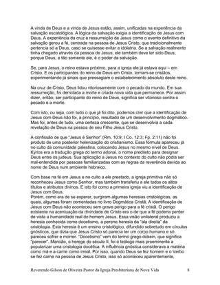 A vinda de Deus e a vinda de Jesus estão, assim, unificadas na experiência da
salvação escatológica. A lógica da salvação exigia a identificação de Jesus com
Deus. A experiência da cruz e ressurreição de Jesus como o evento definitivo da
salvação gerou a fé, centrada na pessoa de Jesus Cristo, que tradicionalmente
pertencia só a Deus, caso se quisesse evitar a idolatria. Se a salvação realmente
tinha chegado através da pessoa de Jesus, ele também deve ter sido Deus,
porque Deus, e tão somente ele, é o poder da salvação.
Se, para Jesus, o reino estava próximo, para a igreja ele já estava aqui – em
Cristo. E os participantes do reino de Deus em Cristo, tornam-se cristãos,
experimentando já sinais que pressagiam o estabelecimento absoluto deste reino.
Na cruz de Cristo, Deus lidou vitoriosamente com o pecado do mundo. Em sua
ressurreição, foi derrotada a morte e criada nova vida que permanece. Por assim
dizer, então, ser participante do reino de Deus, significa ser vitorioso contra o
pecado e a morte.
Com isto, ou seja, com tudo o que já foi dito, podemos crer que a identificação de
Jesus com Deus não foi, a princípio, resultado de um desenvolvimento dogmático.
Mas foi, antes de tudo, uma certeza crescente, que se desenvolvia a cada
revelação de Deus na pessoa de seu Filho Jesus Cristo.
A confissão de que “Jesus é Senhor” (Rm. 10:9; I Co. 12:3; Fp. 2:11) não foi
produto de uma posterior helenização do cristianismo. Essa fórmula apareceu já
no culto da comunidade palestina, colocando Jesus no mesmo nível de Deus.
Kyrios era a tradução grega do termo adonai, o nome predileto para designar
Deus entre os judeus. Sua aplicação a Jesus no contexto do culto não podia ser
mal-entendida por pessoas familiarizadas com as regras da reverência devida ao
nome de Deus num ambiente hebraico.
Com base na fé em Jesus e no culto a ele prestado, a igreja primitiva não só
reconheceu Jesus como Senhor, mas também transferiu a ele todos os altos
títulos e atributos divinos. E isto foi como a primeira igreja viu a identificação de
Jesus com Deus.
Porém, como era de se esperar, surgiram algumas heresias cristológicas, as
quais, algumas foram comentadas no livro Dogmática Cristã. A identificação de
Jesus com Deus não aconteceu sem grave perigo para a fé cristã. O perigo
existente na acentuação da divindade de Cristo era o de que a fé poderia perder
de vista a humanidade real do homem Jesus. Essa visão unilateral produziu a
heresia conhecida como docetismo, a perene heresia da “ala direita” da
cristologia. Esta heresia é um ensino cristológico, difundido sobretudo em círculos
gnósticos, que dizia que Jesus Cristo só parecia ter um corpo humano e só
pareceu sofrer e morrer. “Docetismo” vem do termo grego dokein, que significa
“parecer”. Marcião, o herege do século II, foi o teólogo mais proeminente a
popularizar uma cristologia docética. A influência gnóstica considerava a matéria
como má e a carne como irreal. Por isso, quando Deus se fez homem e o Verbo
se fez carne na pessoa de Jesus Cristo, isso só aconteceu aparentemente,
Reverendo Gilson de Oliveira Pastor da Igreja Presbiteriana de Nova Vida 8
 