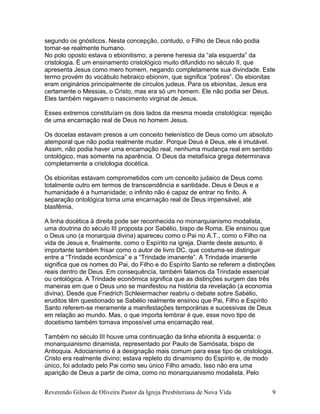 segundo os gnósticos. Nesta concepção, contudo, o Filho de Deus não podia
tornar-se realmente humano.
No polo oposto estava o ebionitismo, a perene heresia da “ala esquerda” da
cristologia. É um ensinamento cristológico muito difundido no século II, que
apresenta Jesus como mero homem, negando completamente sua divindade. Este
termo provém do vocábulo hebraico ebionim, que significa “pobres”. Os ebionitas
eram originários principalmente de círculos judeus. Para os ebionitas, Jesus era
certamente o Messias, o Cristo, mas era só um homem. Ele não podia ser Deus.
Eles também negavam o nascimento virginal de Jesus.
Esses extremos constituíam os dois lados da mesma moeda cristológica: rejeição
de uma encarnação real de Deus no homem Jesus.
Os docetas estavam presos a um conceito helenístico de Deus como um absoluto
atemporal que não podia realmente mudar. Porque Deus é Deus, ele é imutável.
Assim, não podia haver uma encarnação real, nenhuma mudança real em sentido
ontológico, mas somente na aparência. O Deus da metafísica grega determinava
completamente a cristologia docética.
Os ebionitas estavam comprometidos com um conceito judaico de Deus como
totalmente outro em termos de transcendência e santidade. Deus é Deus e a
humanidade é a humanidade; o infinito não é capaz de entrar no finito. A
separação ontológica torna uma encarnação real de Deus impensável, até
blasfêmia.
A linha docética à direita pode ser reconhecida no monarquianismo modalista,
uma doutrina do século III proposta por Sabélio, bispo de Roma. Ele ensinou que
o Deus uno (a monarquia divina) apareceu como o Pai no A.T., como o Filho na
vida de Jesus e, finalmente, como o Espírito na igreja. Diante deste assunto, é
importante também frisar como o autor de livro DC, que costuma-se distinguir
entre a “Trindade econômica” e a “Trindade imanente”. A Trindade imanente
significa que os nomes do Pai, do Filho e do Espírito Santo se referem a distinções
reais dentro de Deus. Em consequência, também falamos da Trindade essencial
ou ontológica. A Trindade econômica significa que as distinções surgem das três
maneiras em que o Deus uno se manifestou na história da revelação (a economia
divina). Desde que Friedrich Schleiermacher reabriu o debate sobre Sabélio,
eruditos têm questionado se Sabélio realmente ensinou que Pai, Filho e Espírito
Santo referem-se meramente a manifestações temporárias e sucessivas de Deus
em relação ao mundo. Mas, o que importa lembrar é que, esse novo tipo de
docetismo também tornava impossível uma encarnação real.
Também no século III houve uma continuação da linha ebionita à esquerda: o
monarquianismo dinamista, representado por Paulo de Samósata, bispo de
Antioquia. Adocianismo é a designação mais comum para esse tipo de cristologia.
Cristo era realmente divino; estava repleto do dinamismo do Espírito e, de modo
único, foi adotado pelo Pai como seu único Filho amado. Isso não era uma
aparição de Deus a partir de cima, como no monarquianismo modalista. Pelo
Reverendo Gilson de Oliveira Pastor da Igreja Presbiteriana de Nova Vida 9
 