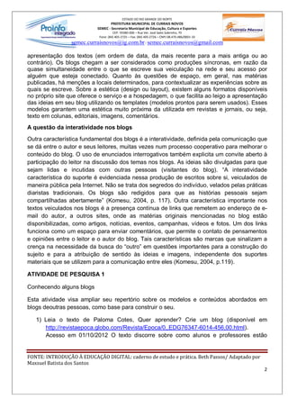 ESTADO DO RIO GRANDE DO NORTE
                                   PREFEITURA MUNICIPAL DE CURRAIS NOVOS
                           SEMEC - Secretaria Municipal de Educação, Cultura e Esportes
                                     CEP: 59380-000 Rua Ver. José Sales Sobrinho, 70
                            Fone: (84) 405-2725 Fax: (84) 405-2726 CNPJ 08.470.486/0001-33
                 semec.curraisnovos@ig.com.br / semec.curraisnovos@gmail.com

apresentação dos textos (em ordem de data, da mais recente para a mais antiga ou ao
contrário). Os blogs chegam a ser considerados como produções síncronas, em razão da
quase simultaneidade entre o que se escreve sua veiculação na rede e seu acesso por
alguém que esteja conectado. Quanto às questões de espaço, em geral, nas matérias
publicadas, há menções a locais determinados, para contextualizar as experiências sobre as
quais se escreve. Sobre a estética (design ou layout), existem alguns formatos disponíveis
no próprio site que oferece o serviço e a hospedagem, o que facilita ao leigo a apresentação
das ideias em seu blog utilizando os templates (modelos prontos para serem usados). Esses
modelos garantem uma estética muito próxima da utilizada em revistas e jornais, ou seja,
texto em colunas, editoriais, imagens, comentários.
A questão da interatividade nos blogs

Outra característica fundamental dos blogs é a interatividade, definida pela comunicação que
se dá entre o autor e seus leitores, muitas vezes num processo cooperativo para melhorar o
conteúdo do blog. O uso de enunciados interrogativos também explicita um convite aberto à
participação do leitor na discussão dos temas nos blogs. As ideias são divulgadas para que
sejam lidas e incutidas com outras pessoas (visitantes do blog). A interatividade
característica do suporte é evidenciada nessa produção de escritos sobre si, veiculados de
maneira pública pela Internet. Não se trata dos segredos do indivíduo, velados pelas práticas
diaristas tradicionais. Os blogs são redigidos para que as histórias pessoais sejam
compartilhadas abertamente (Komesu, 2004, p. 117). Outra característica importante nos
textos veiculados nos blogs é a presença contínua de links que remetem ao endereço de e-
mail do autor, a outros sites, onde as matérias originais mencionadas no blog estão
disponibilizadas, como artigos, notícias, eventos, campanhas, vídeos e fotos. Um dos links
funciona como um espaço para enviar comentários, que permite o contato de pensamentos
e opiniões entre o leitor e o autor do blog. Tais características são marcas que sinalizam a
crença na necessidade da busca do outro em questões importantes para a construção do
sujeito e para a atribuição de sentido às ideias e imagens, independente dos suportes
materiais que se utilizem para a comunicação entre eles (Komesu, 2004, p.119).

ATIVIDADE DE PESQUISA 1

Conhecendo alguns blogs

Esta atividade visa ampliar seu repertório sobre os modelos e conteúdos abordados em
blogs deoutras pessoas, como base para construir o seu.

   1) Leia o texto de Paloma Cotes, Quer aprender? Crie um blog (disponível em
      http://revistaepoca.globo.com/Revista/Epoca/0,,EDG76347-6014-456,00.html).
      Acesso em 01/10/2012 O texto discorre sobre como alunos e professores estão


FONTE: INTRODUÇÃO À EDUCAÇÃO DIGITAL: caderno de estudo e prática. Beth Passos/ Adaptado por
Maxsuel Batista dos Santos
                                                                                               2
 